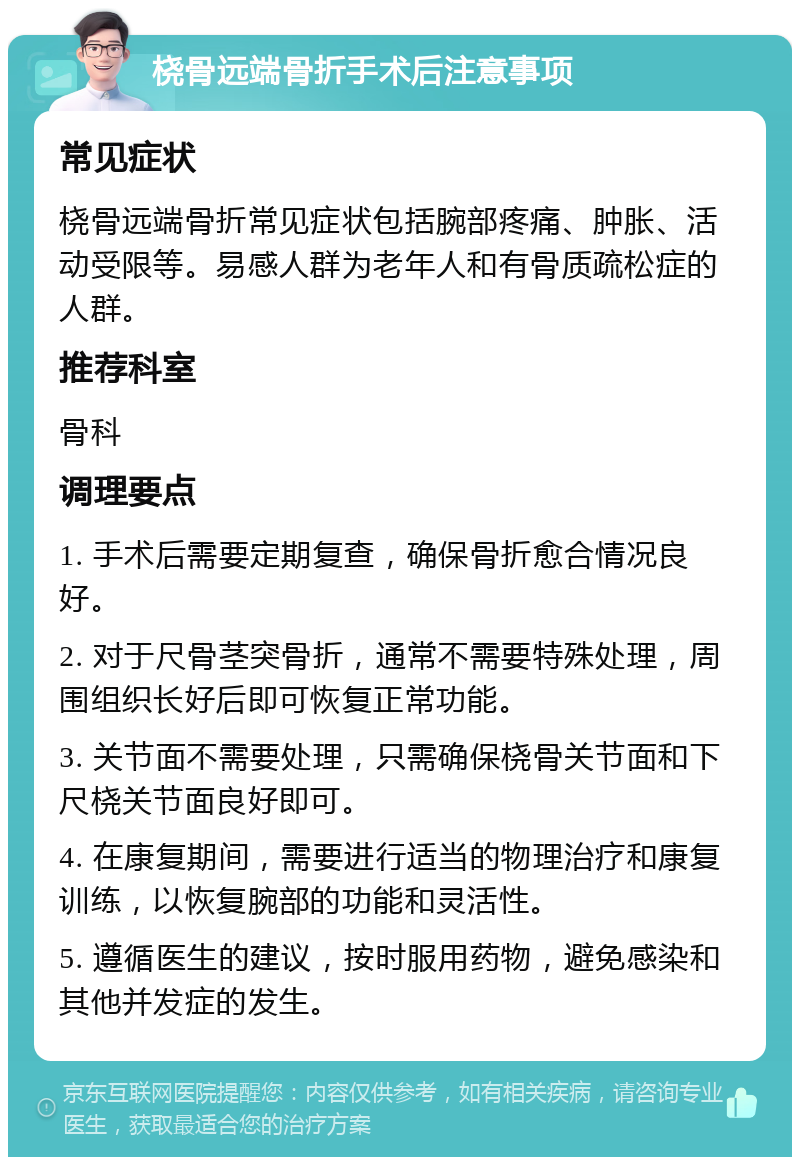 桡骨远端骨折手术后注意事项 常见症状 桡骨远端骨折常见症状包括腕部疼痛、肿胀、活动受限等。易感人群为老年人和有骨质疏松症的人群。 推荐科室 骨科 调理要点 1. 手术后需要定期复查，确保骨折愈合情况良好。 2. 对于尺骨茎突骨折，通常不需要特殊处理，周围组织长好后即可恢复正常功能。 3. 关节面不需要处理，只需确保桡骨关节面和下尺桡关节面良好即可。 4. 在康复期间，需要进行适当的物理治疗和康复训练，以恢复腕部的功能和灵活性。 5. 遵循医生的建议，按时服用药物，避免感染和其他并发症的发生。