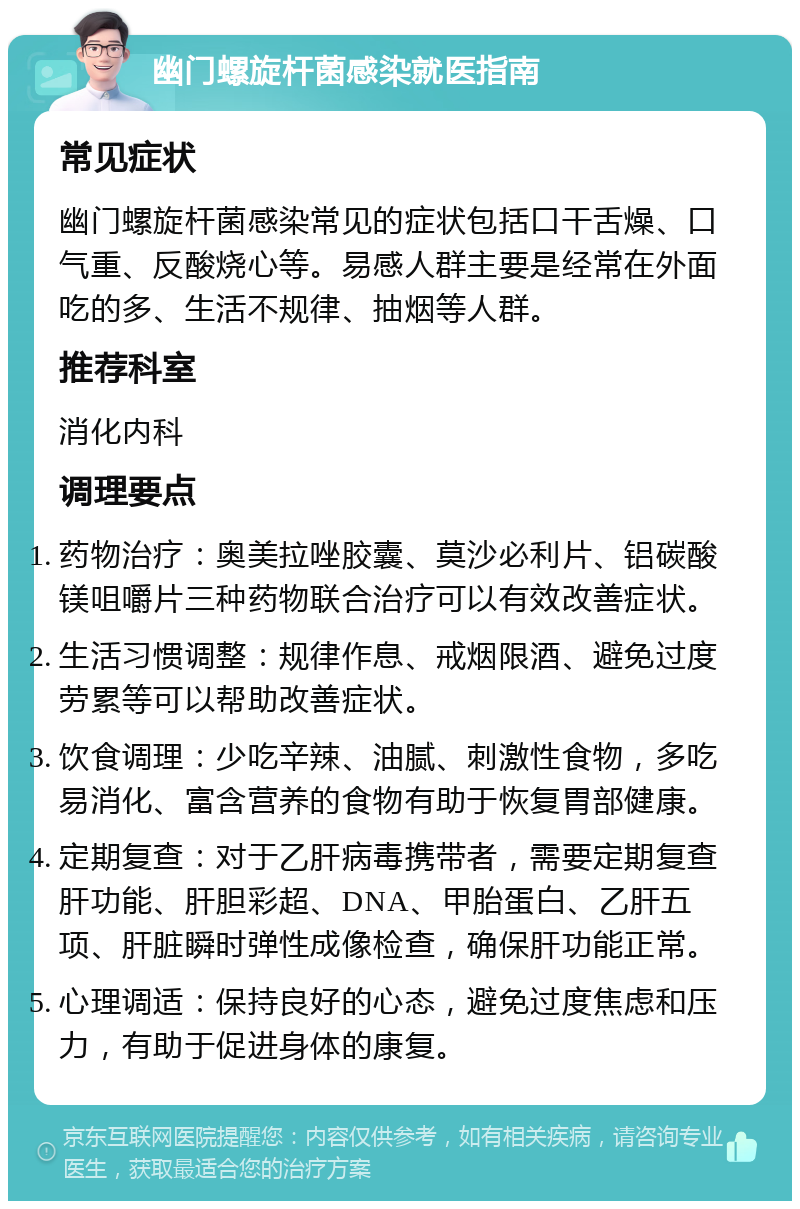 幽门螺旋杆菌感染就医指南 常见症状 幽门螺旋杆菌感染常见的症状包括口干舌燥、口气重、反酸烧心等。易感人群主要是经常在外面吃的多、生活不规律、抽烟等人群。 推荐科室 消化内科 调理要点 药物治疗：奥美拉唑胶囊、莫沙必利片、铝碳酸镁咀嚼片三种药物联合治疗可以有效改善症状。 生活习惯调整：规律作息、戒烟限酒、避免过度劳累等可以帮助改善症状。 饮食调理：少吃辛辣、油腻、刺激性食物，多吃易消化、富含营养的食物有助于恢复胃部健康。 定期复查：对于乙肝病毒携带者，需要定期复查肝功能、肝胆彩超、DNA、甲胎蛋白、乙肝五项、肝脏瞬时弹性成像检查，确保肝功能正常。 心理调适：保持良好的心态，避免过度焦虑和压力，有助于促进身体的康复。