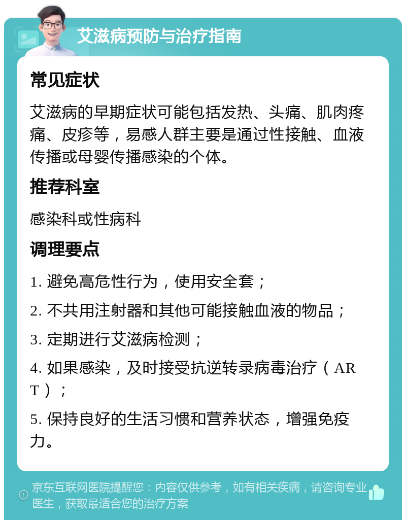 艾滋病预防与治疗指南 常见症状 艾滋病的早期症状可能包括发热、头痛、肌肉疼痛、皮疹等，易感人群主要是通过性接触、血液传播或母婴传播感染的个体。 推荐科室 感染科或性病科 调理要点 1. 避免高危性行为，使用安全套； 2. 不共用注射器和其他可能接触血液的物品； 3. 定期进行艾滋病检测； 4. 如果感染，及时接受抗逆转录病毒治疗（ART）； 5. 保持良好的生活习惯和营养状态，增强免疫力。