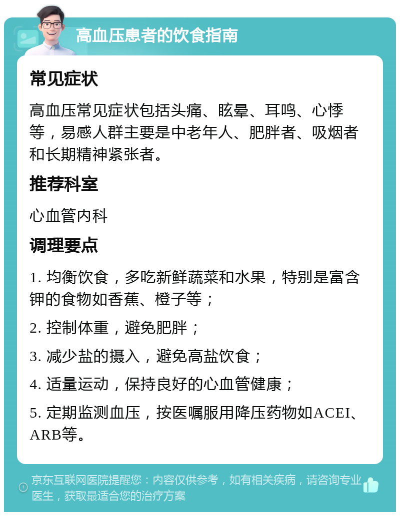 高血压患者的饮食指南 常见症状 高血压常见症状包括头痛、眩晕、耳鸣、心悸等，易感人群主要是中老年人、肥胖者、吸烟者和长期精神紧张者。 推荐科室 心血管内科 调理要点 1. 均衡饮食，多吃新鲜蔬菜和水果，特别是富含钾的食物如香蕉、橙子等； 2. 控制体重，避免肥胖； 3. 减少盐的摄入，避免高盐饮食； 4. 适量运动，保持良好的心血管健康； 5. 定期监测血压，按医嘱服用降压药物如ACEI、ARB等。