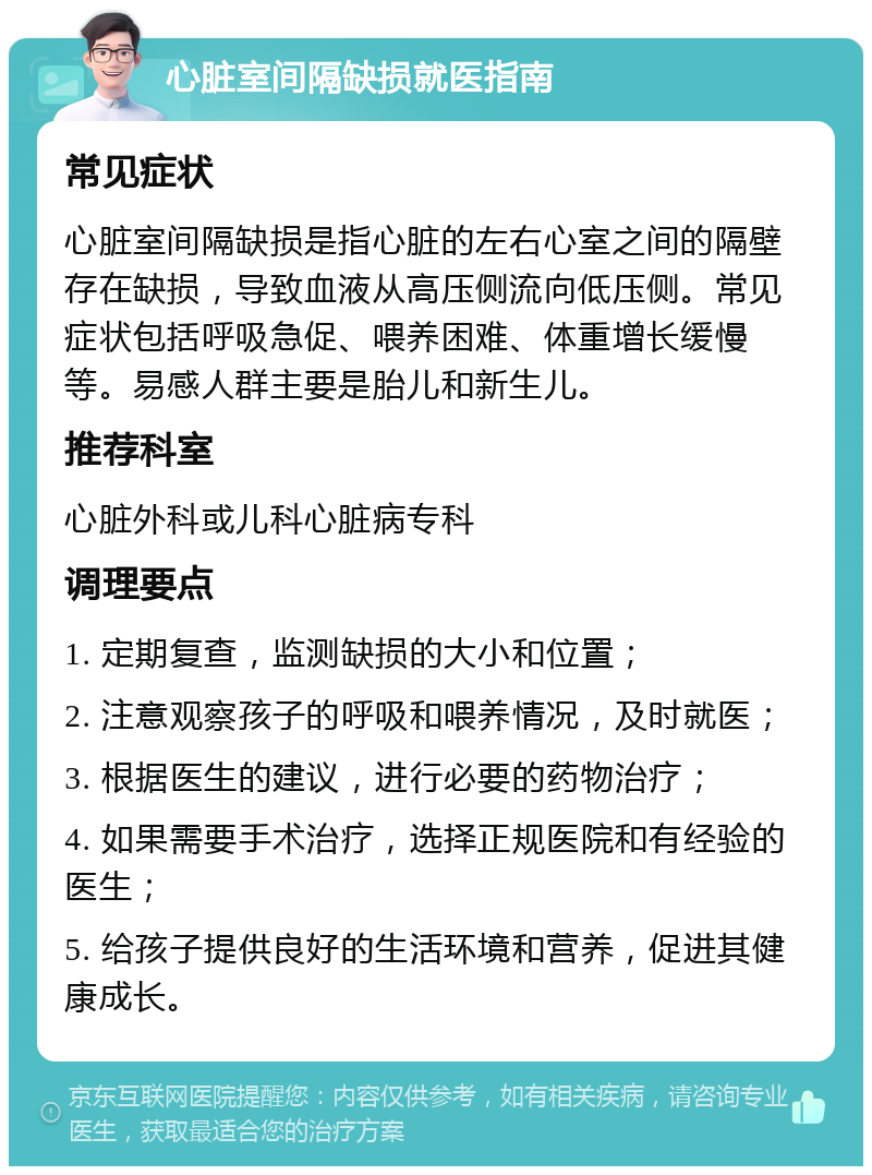 心脏室间隔缺损就医指南 常见症状 心脏室间隔缺损是指心脏的左右心室之间的隔壁存在缺损，导致血液从高压侧流向低压侧。常见症状包括呼吸急促、喂养困难、体重增长缓慢等。易感人群主要是胎儿和新生儿。 推荐科室 心脏外科或儿科心脏病专科 调理要点 1. 定期复查，监测缺损的大小和位置； 2. 注意观察孩子的呼吸和喂养情况，及时就医； 3. 根据医生的建议，进行必要的药物治疗； 4. 如果需要手术治疗，选择正规医院和有经验的医生； 5. 给孩子提供良好的生活环境和营养，促进其健康成长。