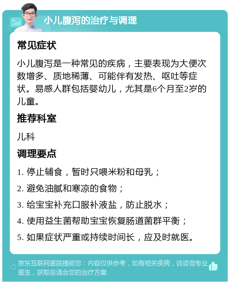 小儿腹泻的治疗与调理 常见症状 小儿腹泻是一种常见的疾病，主要表现为大便次数增多、质地稀薄、可能伴有发热、呕吐等症状。易感人群包括婴幼儿，尤其是6个月至2岁的儿童。 推荐科室 儿科 调理要点 1. 停止辅食，暂时只喂米粉和母乳； 2. 避免油腻和寒凉的食物； 3. 给宝宝补充口服补液盐，防止脱水； 4. 使用益生菌帮助宝宝恢复肠道菌群平衡； 5. 如果症状严重或持续时间长，应及时就医。