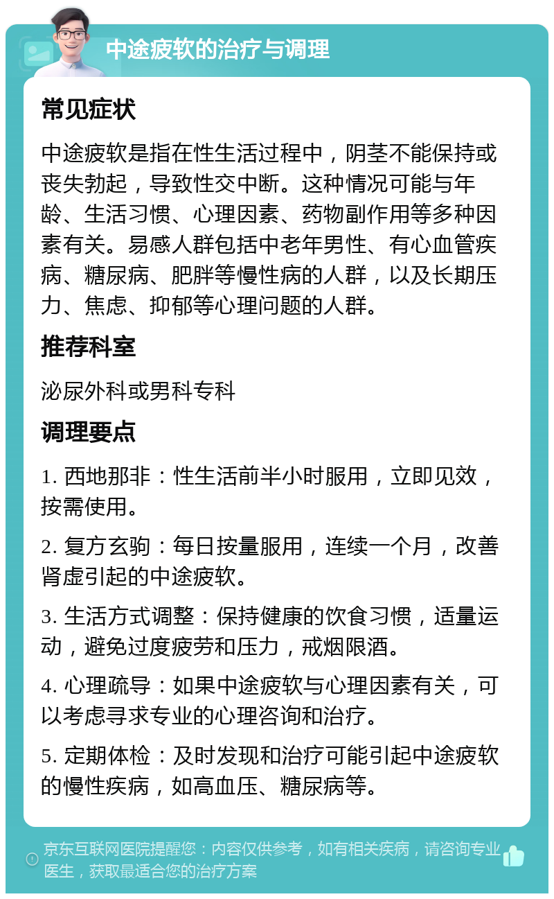 中途疲软的治疗与调理 常见症状 中途疲软是指在性生活过程中，阴茎不能保持或丧失勃起，导致性交中断。这种情况可能与年龄、生活习惯、心理因素、药物副作用等多种因素有关。易感人群包括中老年男性、有心血管疾病、糖尿病、肥胖等慢性病的人群，以及长期压力、焦虑、抑郁等心理问题的人群。 推荐科室 泌尿外科或男科专科 调理要点 1. 西地那非：性生活前半小时服用，立即见效，按需使用。 2. 复方玄驹：每日按量服用，连续一个月，改善肾虚引起的中途疲软。 3. 生活方式调整：保持健康的饮食习惯，适量运动，避免过度疲劳和压力，戒烟限酒。 4. 心理疏导：如果中途疲软与心理因素有关，可以考虑寻求专业的心理咨询和治疗。 5. 定期体检：及时发现和治疗可能引起中途疲软的慢性疾病，如高血压、糖尿病等。