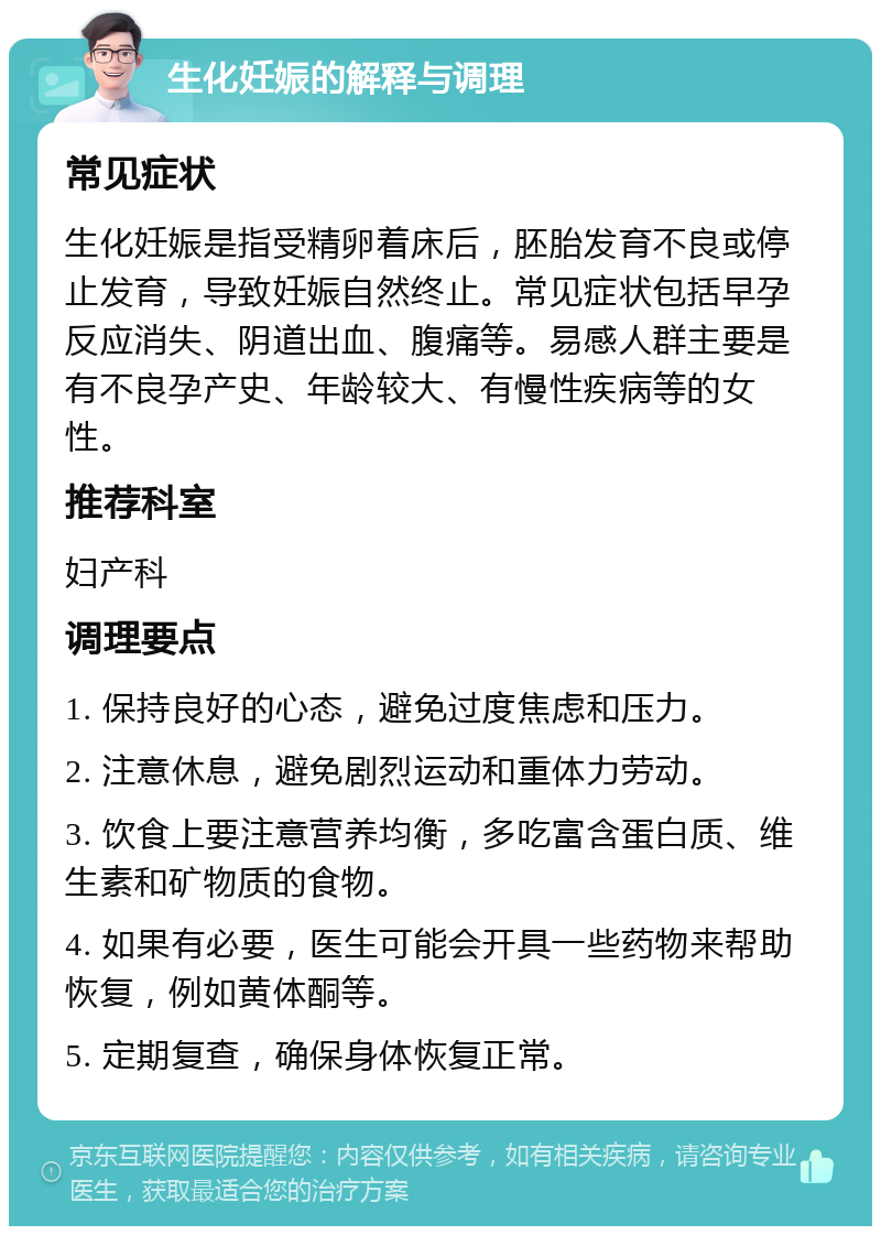 生化妊娠的解释与调理 常见症状 生化妊娠是指受精卵着床后，胚胎发育不良或停止发育，导致妊娠自然终止。常见症状包括早孕反应消失、阴道出血、腹痛等。易感人群主要是有不良孕产史、年龄较大、有慢性疾病等的女性。 推荐科室 妇产科 调理要点 1. 保持良好的心态，避免过度焦虑和压力。 2. 注意休息，避免剧烈运动和重体力劳动。 3. 饮食上要注意营养均衡，多吃富含蛋白质、维生素和矿物质的食物。 4. 如果有必要，医生可能会开具一些药物来帮助恢复，例如黄体酮等。 5. 定期复查，确保身体恢复正常。