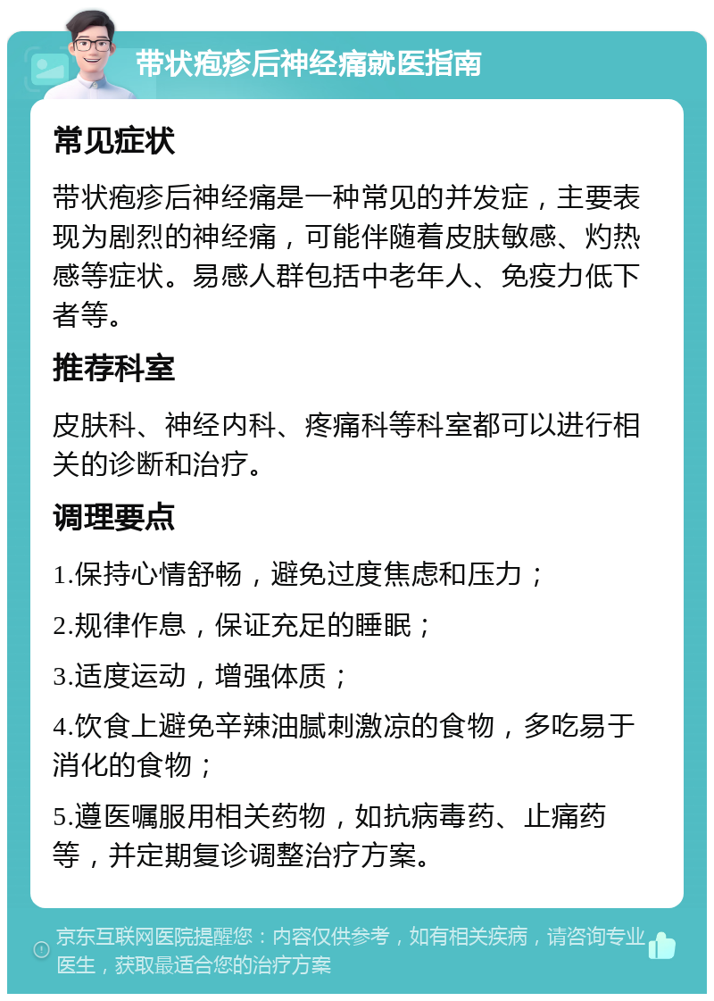 带状疱疹后神经痛就医指南 常见症状 带状疱疹后神经痛是一种常见的并发症，主要表现为剧烈的神经痛，可能伴随着皮肤敏感、灼热感等症状。易感人群包括中老年人、免疫力低下者等。 推荐科室 皮肤科、神经内科、疼痛科等科室都可以进行相关的诊断和治疗。 调理要点 1.保持心情舒畅，避免过度焦虑和压力； 2.规律作息，保证充足的睡眠； 3.适度运动，增强体质； 4.饮食上避免辛辣油腻刺激凉的食物，多吃易于消化的食物； 5.遵医嘱服用相关药物，如抗病毒药、止痛药等，并定期复诊调整治疗方案。