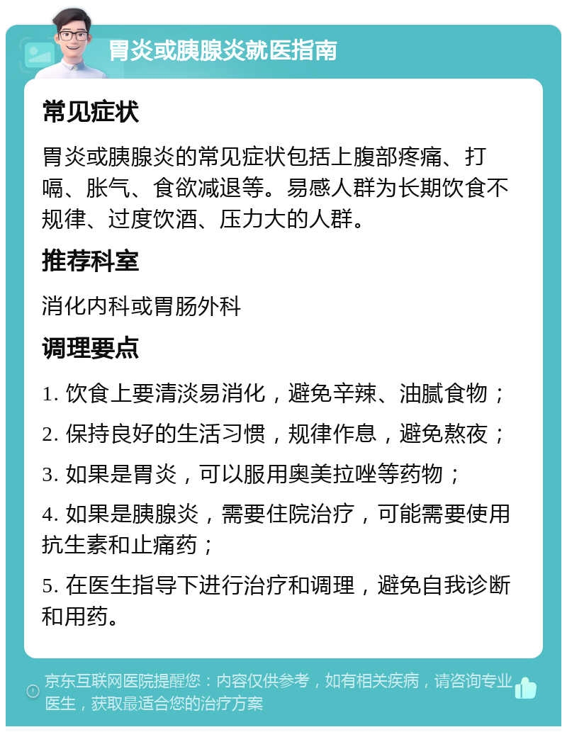 胃炎或胰腺炎就医指南 常见症状 胃炎或胰腺炎的常见症状包括上腹部疼痛、打嗝、胀气、食欲减退等。易感人群为长期饮食不规律、过度饮酒、压力大的人群。 推荐科室 消化内科或胃肠外科 调理要点 1. 饮食上要清淡易消化，避免辛辣、油腻食物； 2. 保持良好的生活习惯，规律作息，避免熬夜； 3. 如果是胃炎，可以服用奥美拉唑等药物； 4. 如果是胰腺炎，需要住院治疗，可能需要使用抗生素和止痛药； 5. 在医生指导下进行治疗和调理，避免自我诊断和用药。