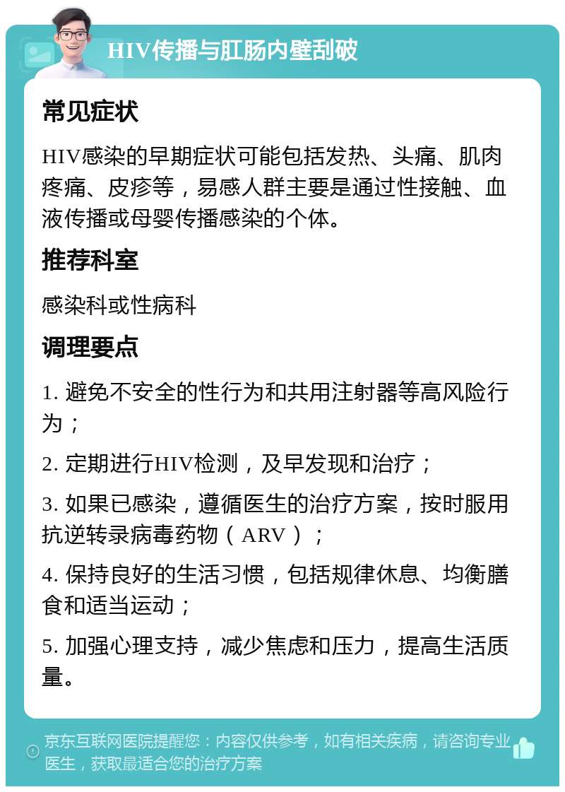 HIV传播与肛肠内壁刮破 常见症状 HIV感染的早期症状可能包括发热、头痛、肌肉疼痛、皮疹等，易感人群主要是通过性接触、血液传播或母婴传播感染的个体。 推荐科室 感染科或性病科 调理要点 1. 避免不安全的性行为和共用注射器等高风险行为； 2. 定期进行HIV检测，及早发现和治疗； 3. 如果已感染，遵循医生的治疗方案，按时服用抗逆转录病毒药物（ARV）； 4. 保持良好的生活习惯，包括规律休息、均衡膳食和适当运动； 5. 加强心理支持，减少焦虑和压力，提高生活质量。