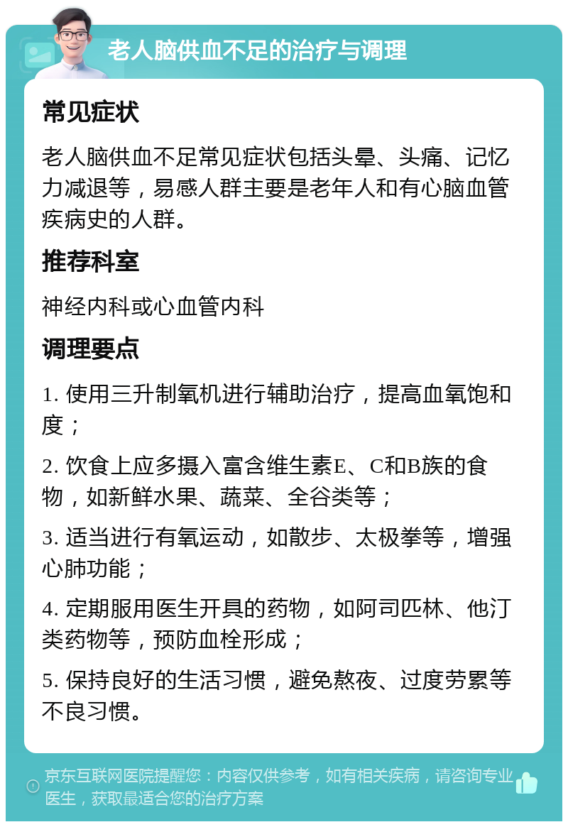 老人脑供血不足的治疗与调理 常见症状 老人脑供血不足常见症状包括头晕、头痛、记忆力减退等，易感人群主要是老年人和有心脑血管疾病史的人群。 推荐科室 神经内科或心血管内科 调理要点 1. 使用三升制氧机进行辅助治疗，提高血氧饱和度； 2. 饮食上应多摄入富含维生素E、C和B族的食物，如新鲜水果、蔬菜、全谷类等； 3. 适当进行有氧运动，如散步、太极拳等，增强心肺功能； 4. 定期服用医生开具的药物，如阿司匹林、他汀类药物等，预防血栓形成； 5. 保持良好的生活习惯，避免熬夜、过度劳累等不良习惯。