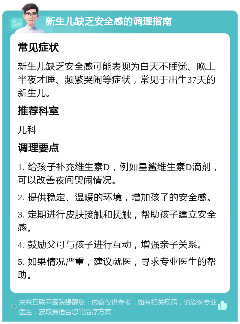 新生儿缺乏安全感的调理指南 常见症状 新生儿缺乏安全感可能表现为白天不睡觉、晚上半夜才睡、频繁哭闹等症状，常见于出生37天的新生儿。 推荐科室 儿科 调理要点 1. 给孩子补充维生素D，例如星鲨维生素D滴剂，可以改善夜间哭闹情况。 2. 提供稳定、温暖的环境，增加孩子的安全感。 3. 定期进行皮肤接触和抚触，帮助孩子建立安全感。 4. 鼓励父母与孩子进行互动，增强亲子关系。 5. 如果情况严重，建议就医，寻求专业医生的帮助。