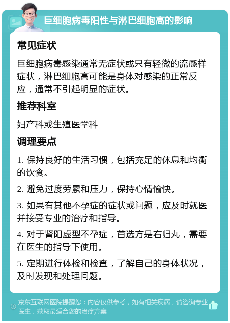 巨细胞病毒阳性与淋巴细胞高的影响 常见症状 巨细胞病毒感染通常无症状或只有轻微的流感样症状，淋巴细胞高可能是身体对感染的正常反应，通常不引起明显的症状。 推荐科室 妇产科或生殖医学科 调理要点 1. 保持良好的生活习惯，包括充足的休息和均衡的饮食。 2. 避免过度劳累和压力，保持心情愉快。 3. 如果有其他不孕症的症状或问题，应及时就医并接受专业的治疗和指导。 4. 对于肾阳虚型不孕症，首选方是右归丸，需要在医生的指导下使用。 5. 定期进行体检和检查，了解自己的身体状况，及时发现和处理问题。