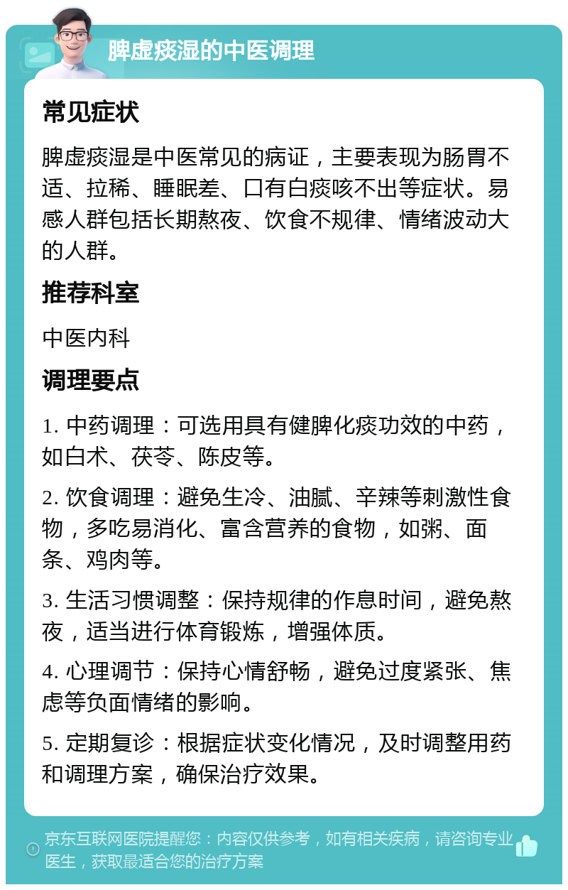 脾虚痰湿的中医调理 常见症状 脾虚痰湿是中医常见的病证，主要表现为肠胃不适、拉稀、睡眠差、口有白痰咳不出等症状。易感人群包括长期熬夜、饮食不规律、情绪波动大的人群。 推荐科室 中医内科 调理要点 1. 中药调理：可选用具有健脾化痰功效的中药，如白术、茯苓、陈皮等。 2. 饮食调理：避免生冷、油腻、辛辣等刺激性食物，多吃易消化、富含营养的食物，如粥、面条、鸡肉等。 3. 生活习惯调整：保持规律的作息时间，避免熬夜，适当进行体育锻炼，增强体质。 4. 心理调节：保持心情舒畅，避免过度紧张、焦虑等负面情绪的影响。 5. 定期复诊：根据症状变化情况，及时调整用药和调理方案，确保治疗效果。