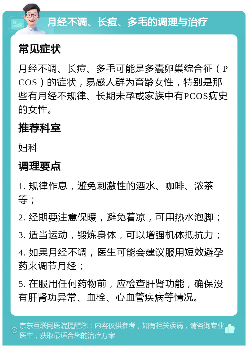 月经不调、长痘、多毛的调理与治疗 常见症状 月经不调、长痘、多毛可能是多囊卵巢综合征（PCOS）的症状，易感人群为育龄女性，特别是那些有月经不规律、长期未孕或家族中有PCOS病史的女性。 推荐科室 妇科 调理要点 1. 规律作息，避免刺激性的酒水、咖啡、浓茶等； 2. 经期要注意保暖，避免着凉，可用热水泡脚； 3. 适当运动，锻炼身体，可以增强机体抵抗力； 4. 如果月经不调，医生可能会建议服用短效避孕药来调节月经； 5. 在服用任何药物前，应检查肝肾功能，确保没有肝肾功异常、血栓、心血管疾病等情况。