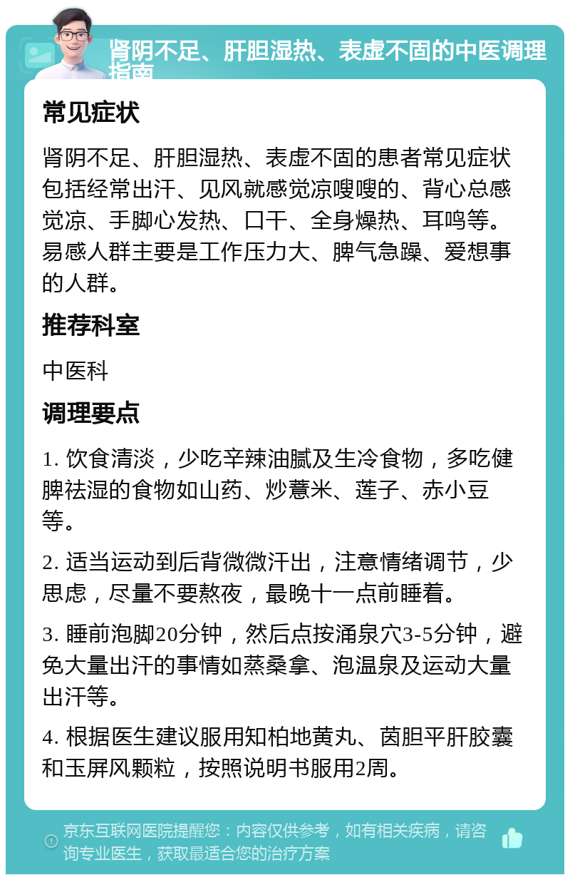 肾阴不足、肝胆湿热、表虚不固的中医调理指南 常见症状 肾阴不足、肝胆湿热、表虚不固的患者常见症状包括经常出汗、见风就感觉凉嗖嗖的、背心总感觉凉、手脚心发热、口干、全身燥热、耳鸣等。易感人群主要是工作压力大、脾气急躁、爱想事的人群。 推荐科室 中医科 调理要点 1. 饮食清淡，少吃辛辣油腻及生冷食物，多吃健脾祛湿的食物如山药、炒薏米、莲子、赤小豆等。 2. 适当运动到后背微微汗出，注意情绪调节，少思虑，尽量不要熬夜，最晚十一点前睡着。 3. 睡前泡脚20分钟，然后点按涌泉穴3-5分钟，避免大量出汗的事情如蒸桑拿、泡温泉及运动大量出汗等。 4. 根据医生建议服用知柏地黄丸、茵胆平肝胶囊和玉屏风颗粒，按照说明书服用2周。