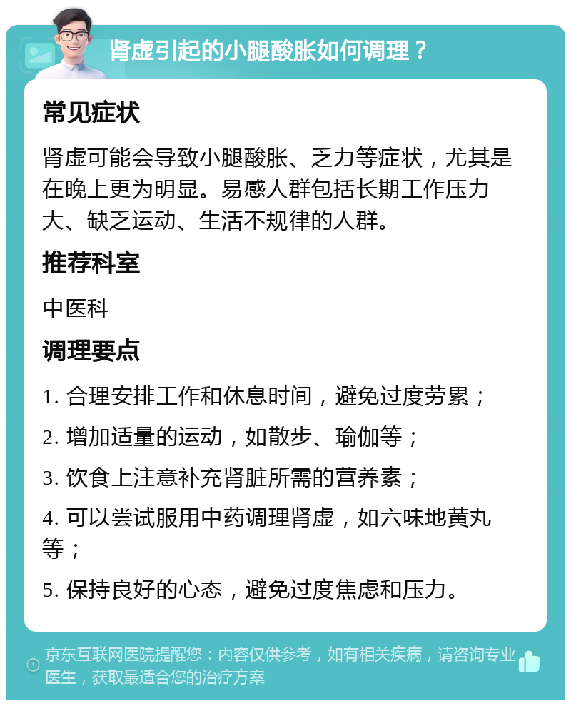 肾虚引起的小腿酸胀如何调理？ 常见症状 肾虚可能会导致小腿酸胀、乏力等症状，尤其是在晚上更为明显。易感人群包括长期工作压力大、缺乏运动、生活不规律的人群。 推荐科室 中医科 调理要点 1. 合理安排工作和休息时间，避免过度劳累； 2. 增加适量的运动，如散步、瑜伽等； 3. 饮食上注意补充肾脏所需的营养素； 4. 可以尝试服用中药调理肾虚，如六味地黄丸等； 5. 保持良好的心态，避免过度焦虑和压力。