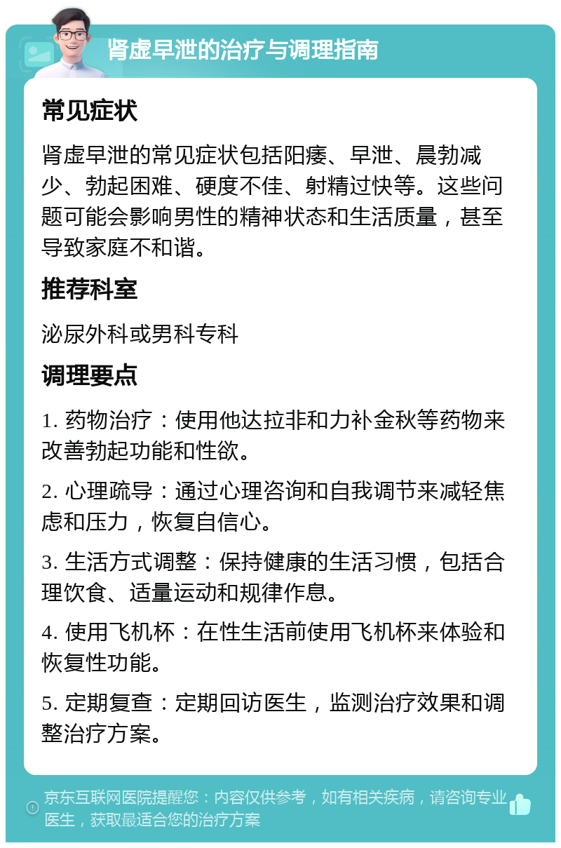 肾虚早泄的治疗与调理指南 常见症状 肾虚早泄的常见症状包括阳痿、早泄、晨勃减少、勃起困难、硬度不佳、射精过快等。这些问题可能会影响男性的精神状态和生活质量，甚至导致家庭不和谐。 推荐科室 泌尿外科或男科专科 调理要点 1. 药物治疗：使用他达拉非和力补金秋等药物来改善勃起功能和性欲。 2. 心理疏导：通过心理咨询和自我调节来减轻焦虑和压力，恢复自信心。 3. 生活方式调整：保持健康的生活习惯，包括合理饮食、适量运动和规律作息。 4. 使用飞机杯：在性生活前使用飞机杯来体验和恢复性功能。 5. 定期复查：定期回访医生，监测治疗效果和调整治疗方案。