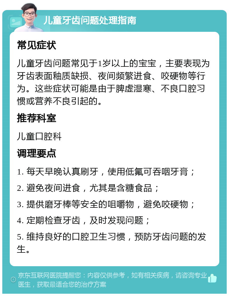 儿童牙齿问题处理指南 常见症状 儿童牙齿问题常见于1岁以上的宝宝，主要表现为牙齿表面釉质缺损、夜间频繁进食、咬硬物等行为。这些症状可能是由于脾虚湿寒、不良口腔习惯或营养不良引起的。 推荐科室 儿童口腔科 调理要点 1. 每天早晚认真刷牙，使用低氟可吞咽牙膏； 2. 避免夜间进食，尤其是含糖食品； 3. 提供磨牙棒等安全的咀嚼物，避免咬硬物； 4. 定期检查牙齿，及时发现问题； 5. 维持良好的口腔卫生习惯，预防牙齿问题的发生。