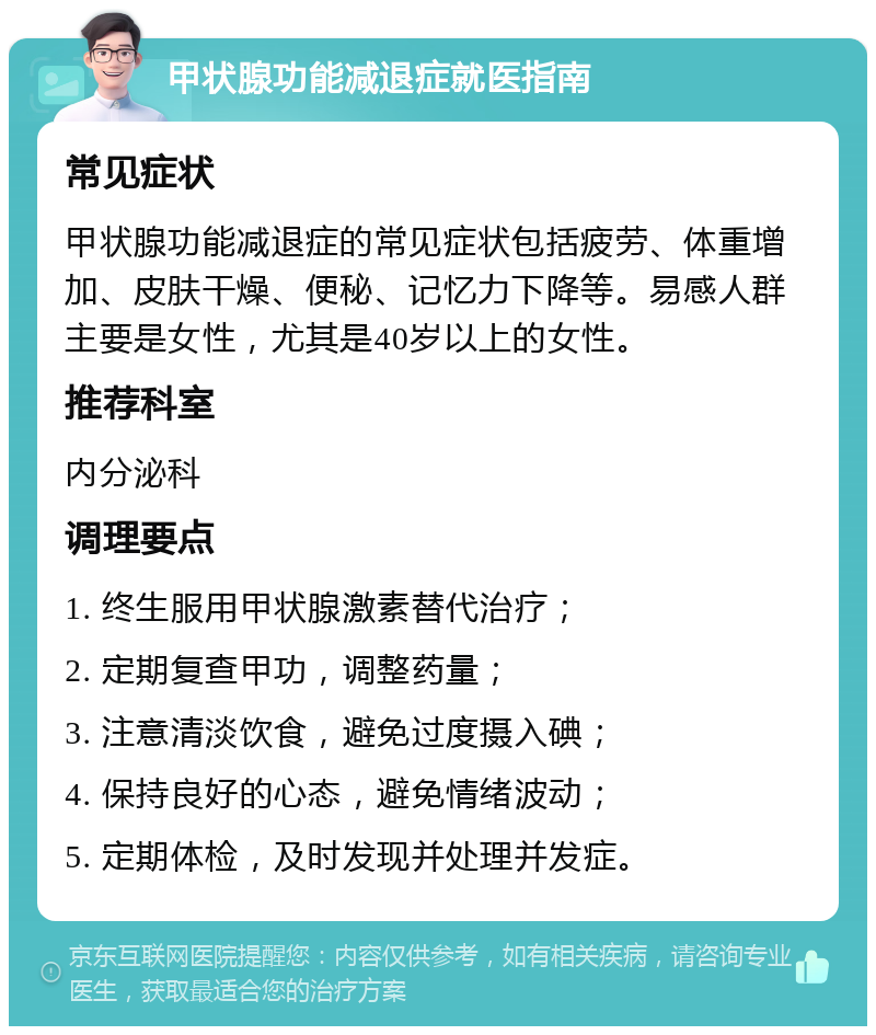 甲状腺功能减退症就医指南 常见症状 甲状腺功能减退症的常见症状包括疲劳、体重增加、皮肤干燥、便秘、记忆力下降等。易感人群主要是女性，尤其是40岁以上的女性。 推荐科室 内分泌科 调理要点 1. 终生服用甲状腺激素替代治疗； 2. 定期复查甲功，调整药量； 3. 注意清淡饮食，避免过度摄入碘； 4. 保持良好的心态，避免情绪波动； 5. 定期体检，及时发现并处理并发症。