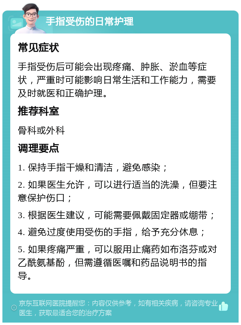 手指受伤的日常护理 常见症状 手指受伤后可能会出现疼痛、肿胀、淤血等症状，严重时可能影响日常生活和工作能力，需要及时就医和正确护理。 推荐科室 骨科或外科 调理要点 1. 保持手指干燥和清洁，避免感染； 2. 如果医生允许，可以进行适当的洗澡，但要注意保护伤口； 3. 根据医生建议，可能需要佩戴固定器或绷带； 4. 避免过度使用受伤的手指，给予充分休息； 5. 如果疼痛严重，可以服用止痛药如布洛芬或对乙酰氨基酚，但需遵循医嘱和药品说明书的指导。