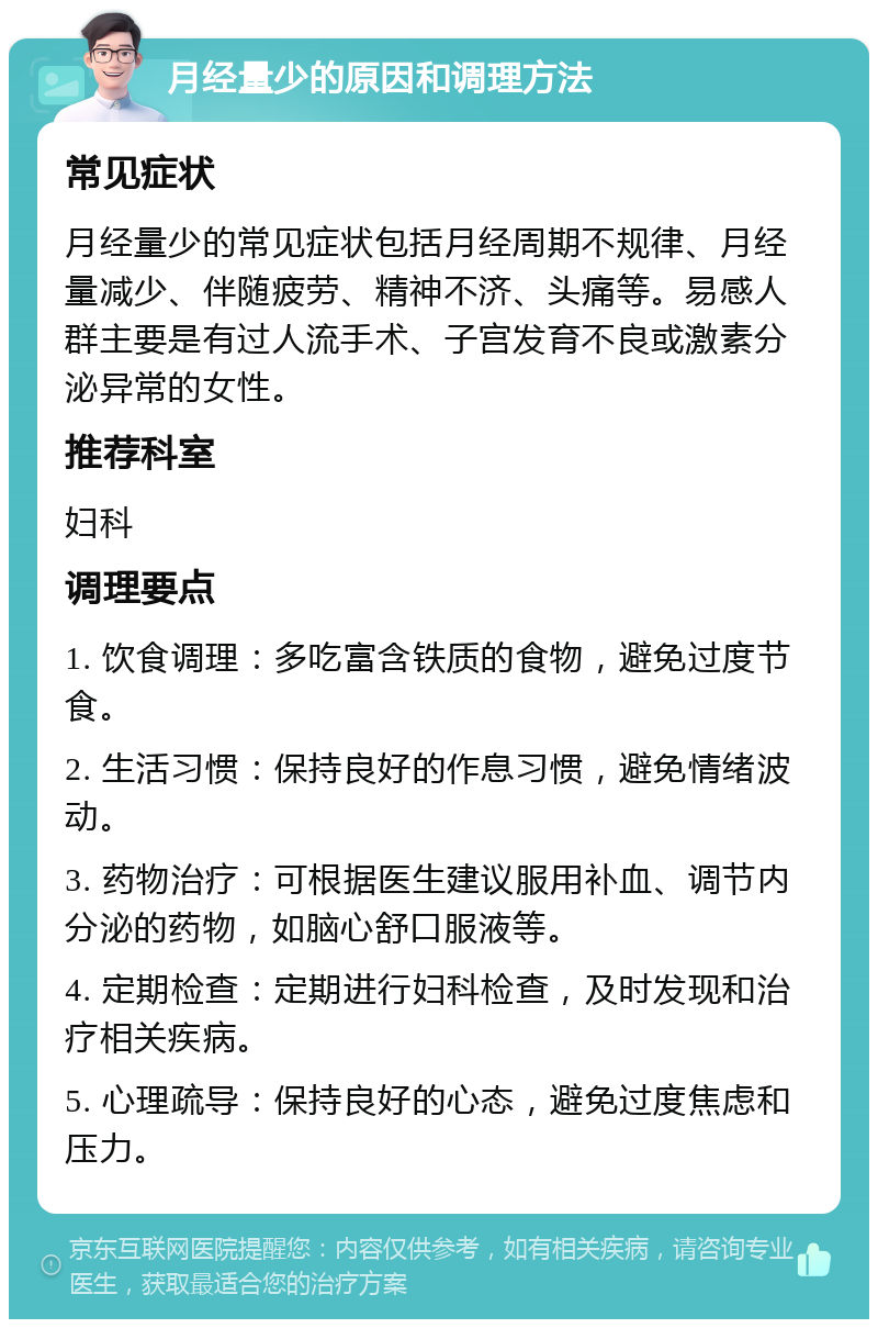 月经量少的原因和调理方法 常见症状 月经量少的常见症状包括月经周期不规律、月经量减少、伴随疲劳、精神不济、头痛等。易感人群主要是有过人流手术、子宫发育不良或激素分泌异常的女性。 推荐科室 妇科 调理要点 1. 饮食调理：多吃富含铁质的食物，避免过度节食。 2. 生活习惯：保持良好的作息习惯，避免情绪波动。 3. 药物治疗：可根据医生建议服用补血、调节内分泌的药物，如脑心舒口服液等。 4. 定期检查：定期进行妇科检查，及时发现和治疗相关疾病。 5. 心理疏导：保持良好的心态，避免过度焦虑和压力。