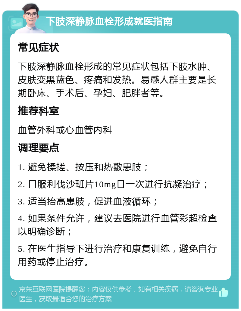 下肢深静脉血栓形成就医指南 常见症状 下肢深静脉血栓形成的常见症状包括下肢水肿、皮肤变黑蓝色、疼痛和发热。易感人群主要是长期卧床、手术后、孕妇、肥胖者等。 推荐科室 血管外科或心血管内科 调理要点 1. 避免揉搓、按压和热敷患肢； 2. 口服利伐沙班片10mg日一次进行抗凝治疗； 3. 适当抬高患肢，促进血液循环； 4. 如果条件允许，建议去医院进行血管彩超检查以明确诊断； 5. 在医生指导下进行治疗和康复训练，避免自行用药或停止治疗。