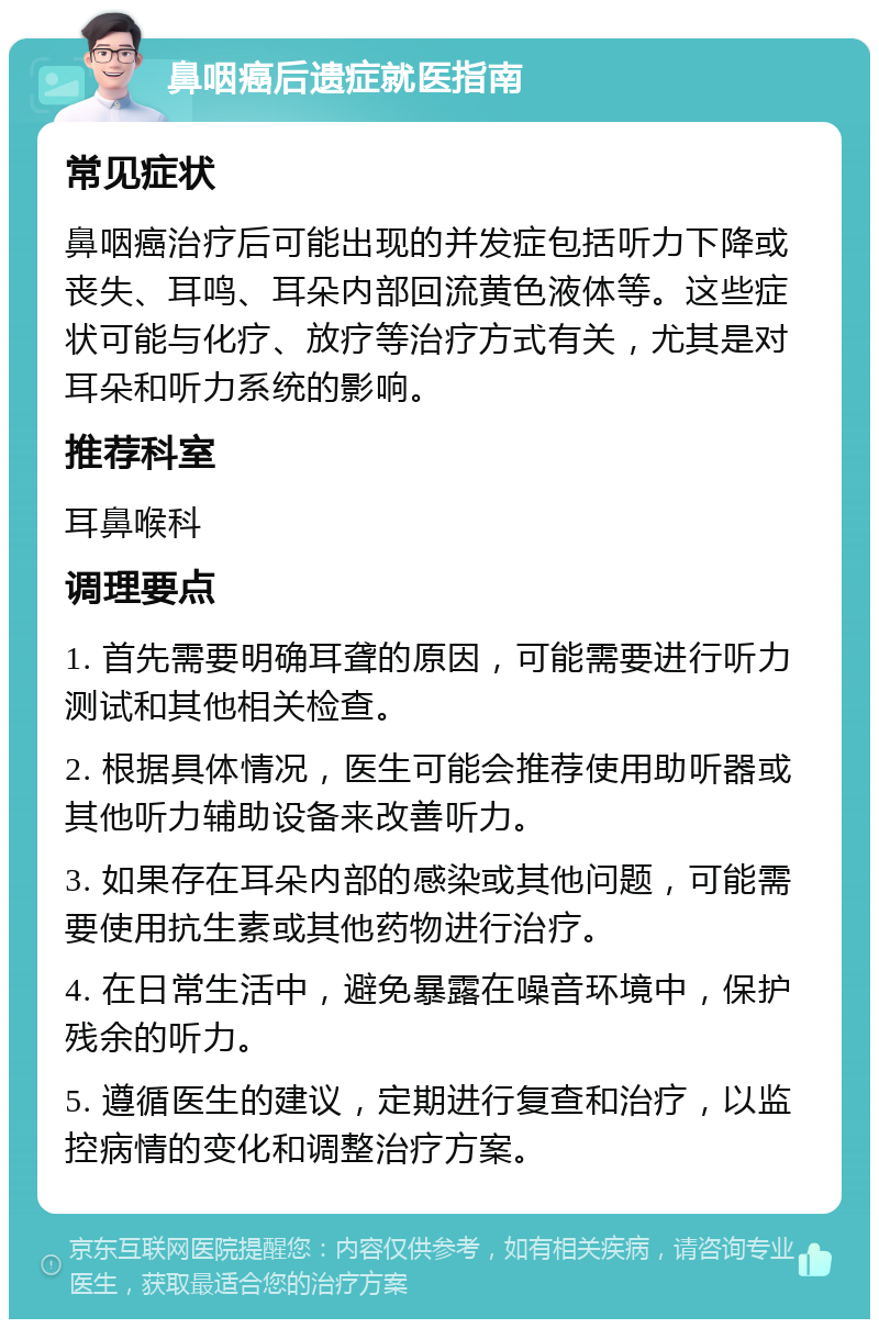 鼻咽癌后遗症就医指南 常见症状 鼻咽癌治疗后可能出现的并发症包括听力下降或丧失、耳鸣、耳朵内部回流黄色液体等。这些症状可能与化疗、放疗等治疗方式有关，尤其是对耳朵和听力系统的影响。 推荐科室 耳鼻喉科 调理要点 1. 首先需要明确耳聋的原因，可能需要进行听力测试和其他相关检查。 2. 根据具体情况，医生可能会推荐使用助听器或其他听力辅助设备来改善听力。 3. 如果存在耳朵内部的感染或其他问题，可能需要使用抗生素或其他药物进行治疗。 4. 在日常生活中，避免暴露在噪音环境中，保护残余的听力。 5. 遵循医生的建议，定期进行复查和治疗，以监控病情的变化和调整治疗方案。