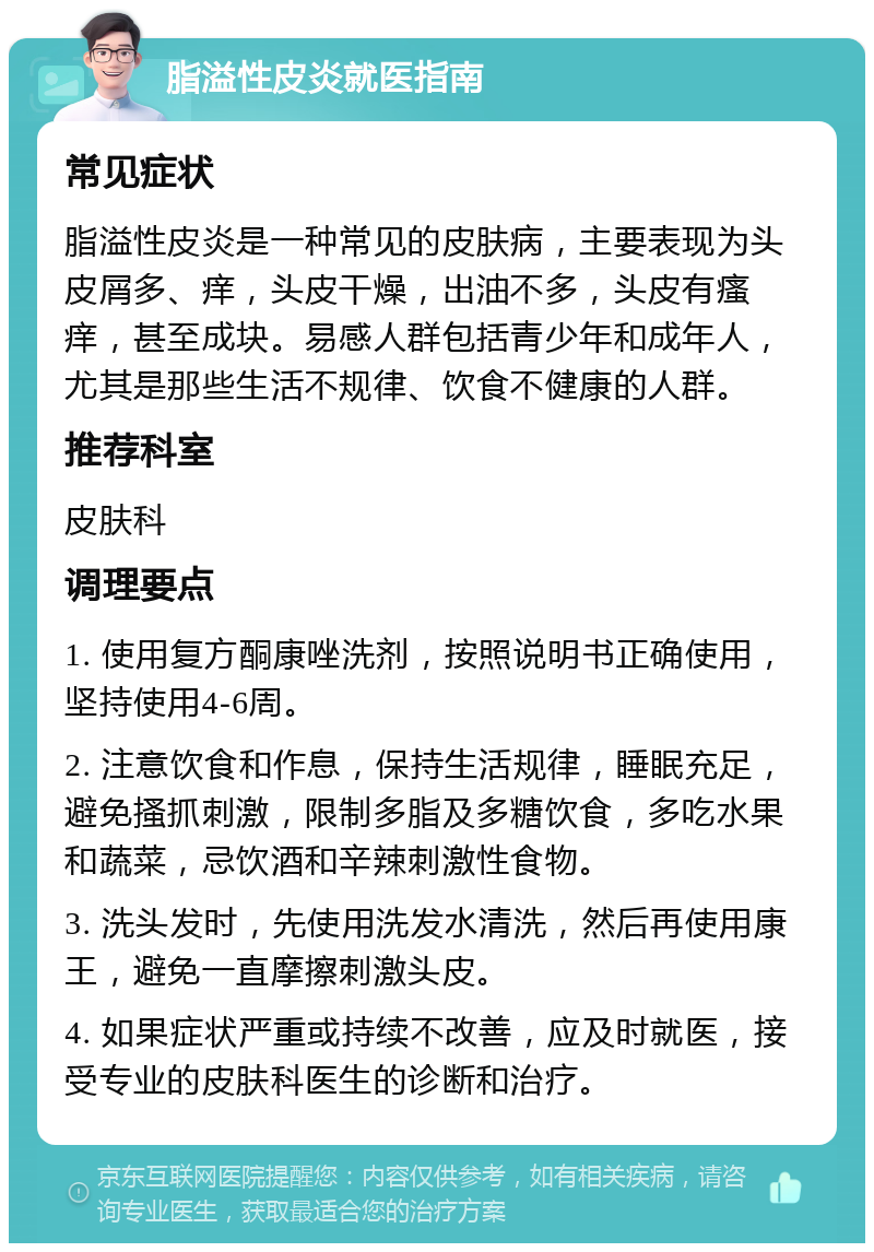 脂溢性皮炎就医指南 常见症状 脂溢性皮炎是一种常见的皮肤病，主要表现为头皮屑多、痒，头皮干燥，出油不多，头皮有瘙痒，甚至成块。易感人群包括青少年和成年人，尤其是那些生活不规律、饮食不健康的人群。 推荐科室 皮肤科 调理要点 1. 使用复方酮康唑洗剂，按照说明书正确使用，坚持使用4-6周。 2. 注意饮食和作息，保持生活规律，睡眠充足，避免搔抓刺激，限制多脂及多糖饮食，多吃水果和蔬菜，忌饮酒和辛辣刺激性食物。 3. 洗头发时，先使用洗发水清洗，然后再使用康王，避免一直摩擦刺激头皮。 4. 如果症状严重或持续不改善，应及时就医，接受专业的皮肤科医生的诊断和治疗。