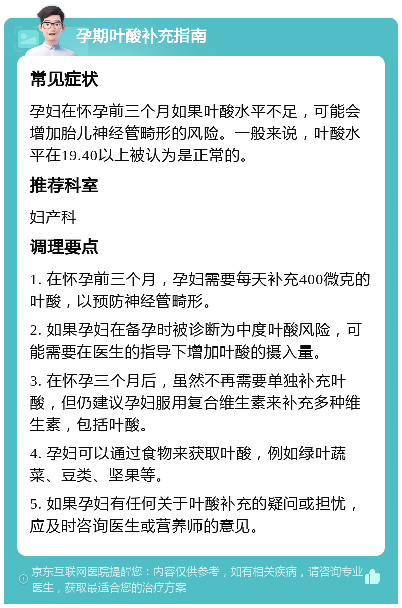 孕期叶酸补充指南 常见症状 孕妇在怀孕前三个月如果叶酸水平不足，可能会增加胎儿神经管畸形的风险。一般来说，叶酸水平在19.40以上被认为是正常的。 推荐科室 妇产科 调理要点 1. 在怀孕前三个月，孕妇需要每天补充400微克的叶酸，以预防神经管畸形。 2. 如果孕妇在备孕时被诊断为中度叶酸风险，可能需要在医生的指导下增加叶酸的摄入量。 3. 在怀孕三个月后，虽然不再需要单独补充叶酸，但仍建议孕妇服用复合维生素来补充多种维生素，包括叶酸。 4. 孕妇可以通过食物来获取叶酸，例如绿叶蔬菜、豆类、坚果等。 5. 如果孕妇有任何关于叶酸补充的疑问或担忧，应及时咨询医生或营养师的意见。