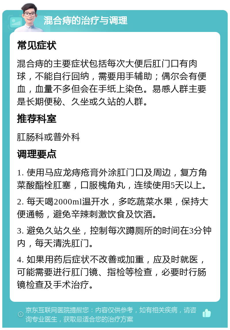 混合痔的治疗与调理 常见症状 混合痔的主要症状包括每次大便后肛门口有肉球，不能自行回纳，需要用手辅助；偶尔会有便血，血量不多但会在手纸上染色。易感人群主要是长期便秘、久坐或久站的人群。 推荐科室 肛肠科或普外科 调理要点 1. 使用马应龙痔疮膏外涂肛门口及周边，复方角菜酸酯栓肛塞，口服槐角丸，连续使用5天以上。 2. 每天喝2000ml温开水，多吃蔬菜水果，保持大便通畅，避免辛辣刺激饮食及饮酒。 3. 避免久站久坐，控制每次蹲厕所的时间在3分钟内，每天清洗肛门。 4. 如果用药后症状不改善或加重，应及时就医，可能需要进行肛门镜、指检等检查，必要时行肠镜检查及手术治疗。