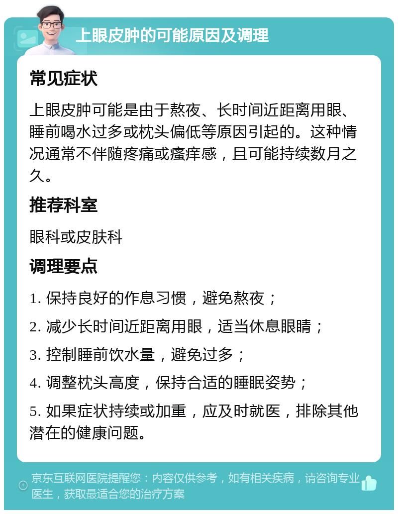 上眼皮肿的可能原因及调理 常见症状 上眼皮肿可能是由于熬夜、长时间近距离用眼、睡前喝水过多或枕头偏低等原因引起的。这种情况通常不伴随疼痛或瘙痒感，且可能持续数月之久。 推荐科室 眼科或皮肤科 调理要点 1. 保持良好的作息习惯，避免熬夜； 2. 减少长时间近距离用眼，适当休息眼睛； 3. 控制睡前饮水量，避免过多； 4. 调整枕头高度，保持合适的睡眠姿势； 5. 如果症状持续或加重，应及时就医，排除其他潜在的健康问题。