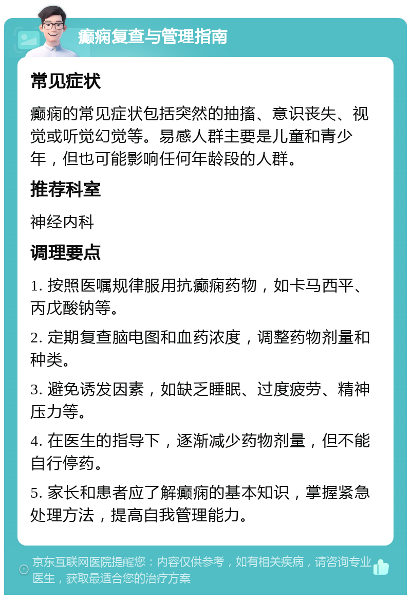 癫痫复查与管理指南 常见症状 癫痫的常见症状包括突然的抽搐、意识丧失、视觉或听觉幻觉等。易感人群主要是儿童和青少年，但也可能影响任何年龄段的人群。 推荐科室 神经内科 调理要点 1. 按照医嘱规律服用抗癫痫药物，如卡马西平、丙戊酸钠等。 2. 定期复查脑电图和血药浓度，调整药物剂量和种类。 3. 避免诱发因素，如缺乏睡眠、过度疲劳、精神压力等。 4. 在医生的指导下，逐渐减少药物剂量，但不能自行停药。 5. 家长和患者应了解癫痫的基本知识，掌握紧急处理方法，提高自我管理能力。