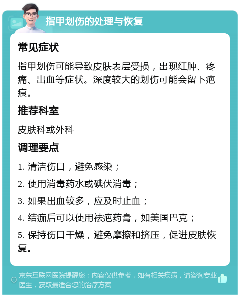 指甲划伤的处理与恢复 常见症状 指甲划伤可能导致皮肤表层受损，出现红肿、疼痛、出血等症状。深度较大的划伤可能会留下疤痕。 推荐科室 皮肤科或外科 调理要点 1. 清洁伤口，避免感染； 2. 使用消毒药水或碘伏消毒； 3. 如果出血较多，应及时止血； 4. 结痂后可以使用祛疤药膏，如美国巴克； 5. 保持伤口干燥，避免摩擦和挤压，促进皮肤恢复。