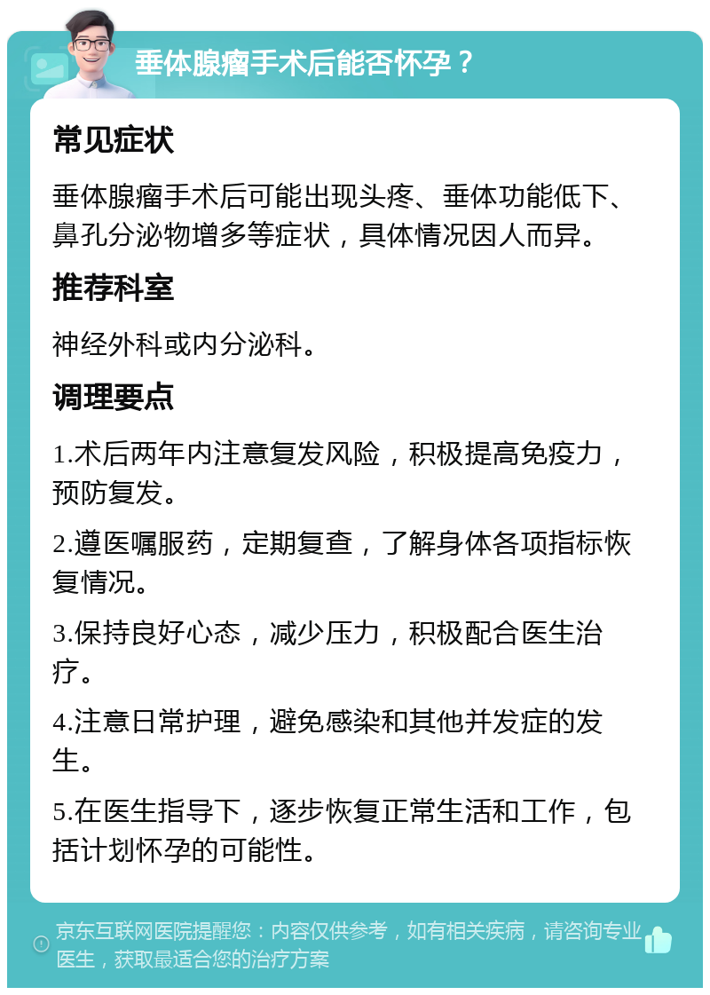 垂体腺瘤手术后能否怀孕？ 常见症状 垂体腺瘤手术后可能出现头疼、垂体功能低下、鼻孔分泌物增多等症状，具体情况因人而异。 推荐科室 神经外科或内分泌科。 调理要点 1.术后两年内注意复发风险，积极提高免疫力，预防复发。 2.遵医嘱服药，定期复查，了解身体各项指标恢复情况。 3.保持良好心态，减少压力，积极配合医生治疗。 4.注意日常护理，避免感染和其他并发症的发生。 5.在医生指导下，逐步恢复正常生活和工作，包括计划怀孕的可能性。