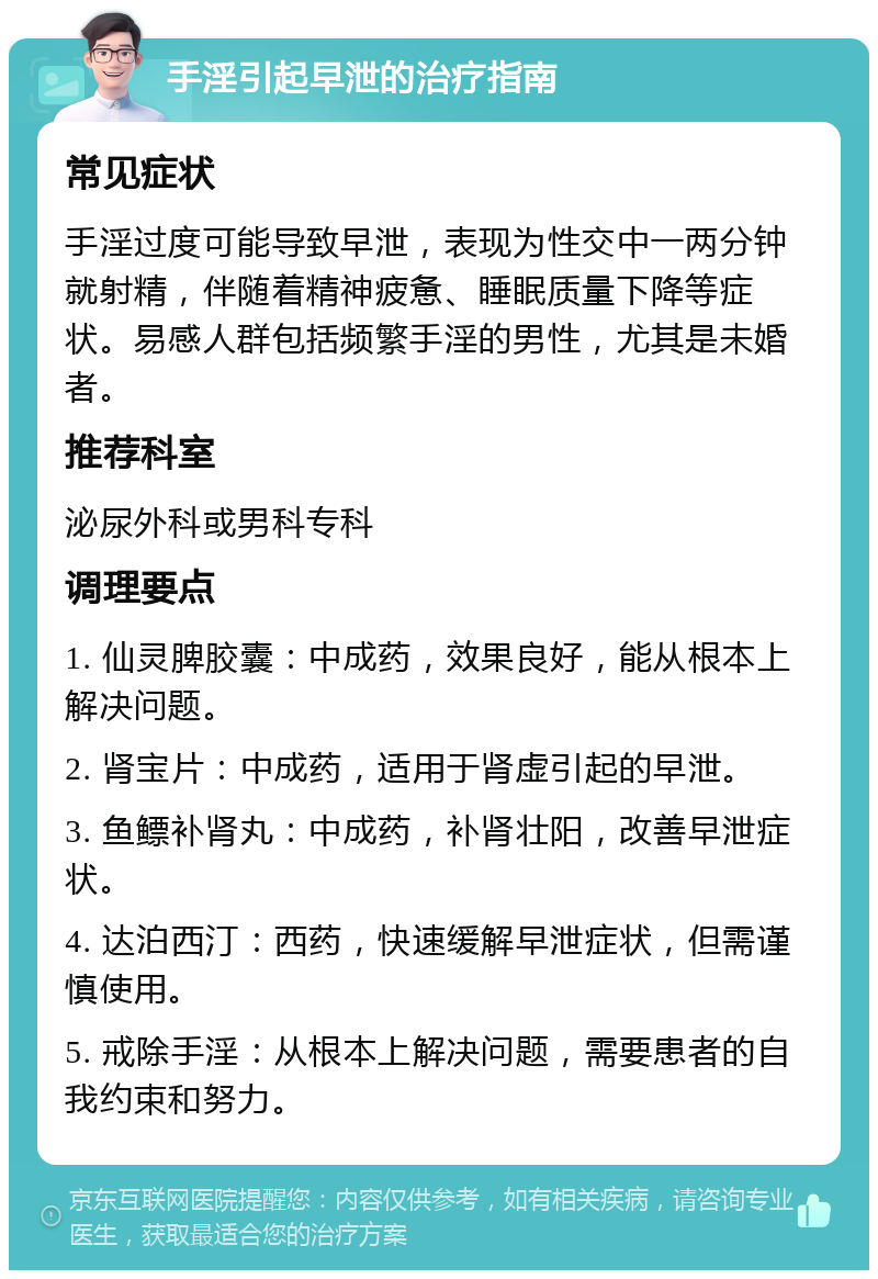 手淫引起早泄的治疗指南 常见症状 手淫过度可能导致早泄，表现为性交中一两分钟就射精，伴随着精神疲惫、睡眠质量下降等症状。易感人群包括频繁手淫的男性，尤其是未婚者。 推荐科室 泌尿外科或男科专科 调理要点 1. 仙灵脾胶囊：中成药，效果良好，能从根本上解决问题。 2. 肾宝片：中成药，适用于肾虚引起的早泄。 3. 鱼鳔补肾丸：中成药，补肾壮阳，改善早泄症状。 4. 达泊西汀：西药，快速缓解早泄症状，但需谨慎使用。 5. 戒除手淫：从根本上解决问题，需要患者的自我约束和努力。