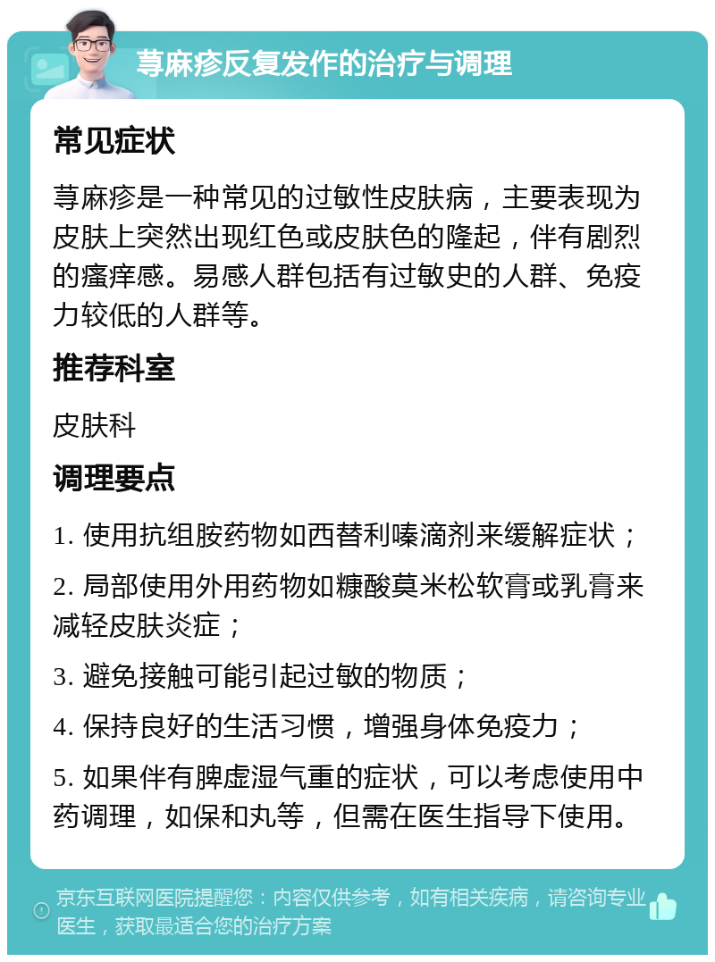 荨麻疹反复发作的治疗与调理 常见症状 荨麻疹是一种常见的过敏性皮肤病，主要表现为皮肤上突然出现红色或皮肤色的隆起，伴有剧烈的瘙痒感。易感人群包括有过敏史的人群、免疫力较低的人群等。 推荐科室 皮肤科 调理要点 1. 使用抗组胺药物如西替利嗪滴剂来缓解症状； 2. 局部使用外用药物如糠酸莫米松软膏或乳膏来减轻皮肤炎症； 3. 避免接触可能引起过敏的物质； 4. 保持良好的生活习惯，增强身体免疫力； 5. 如果伴有脾虚湿气重的症状，可以考虑使用中药调理，如保和丸等，但需在医生指导下使用。