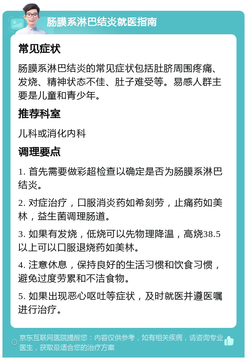 肠膜系淋巴结炎就医指南 常见症状 肠膜系淋巴结炎的常见症状包括肚脐周围疼痛、发烧、精神状态不佳、肚子难受等。易感人群主要是儿童和青少年。 推荐科室 儿科或消化内科 调理要点 1. 首先需要做彩超检查以确定是否为肠膜系淋巴结炎。 2. 对症治疗，口服消炎药如希刻劳，止痛药如美林，益生菌调理肠道。 3. 如果有发烧，低烧可以先物理降温，高烧38.5以上可以口服退烧药如美林。 4. 注意休息，保持良好的生活习惯和饮食习惯，避免过度劳累和不洁食物。 5. 如果出现恶心呕吐等症状，及时就医并遵医嘱进行治疗。