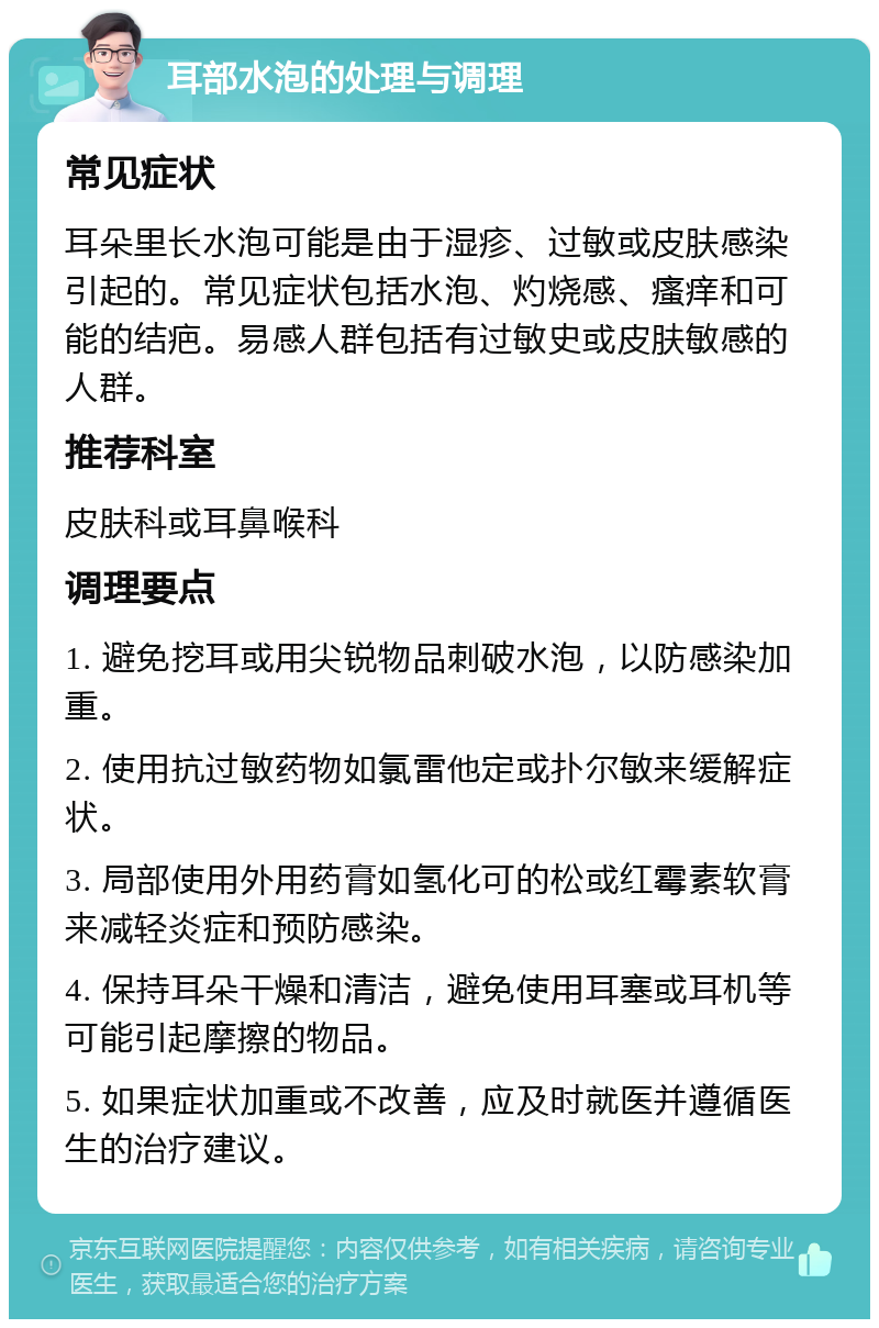 耳部水泡的处理与调理 常见症状 耳朵里长水泡可能是由于湿疹、过敏或皮肤感染引起的。常见症状包括水泡、灼烧感、瘙痒和可能的结疤。易感人群包括有过敏史或皮肤敏感的人群。 推荐科室 皮肤科或耳鼻喉科 调理要点 1. 避免挖耳或用尖锐物品刺破水泡，以防感染加重。 2. 使用抗过敏药物如氯雷他定或扑尔敏来缓解症状。 3. 局部使用外用药膏如氢化可的松或红霉素软膏来减轻炎症和预防感染。 4. 保持耳朵干燥和清洁，避免使用耳塞或耳机等可能引起摩擦的物品。 5. 如果症状加重或不改善，应及时就医并遵循医生的治疗建议。