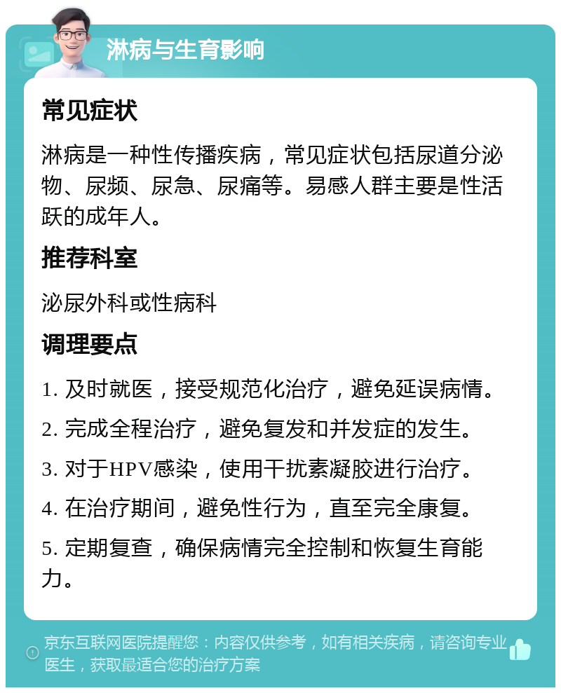 淋病与生育影响 常见症状 淋病是一种性传播疾病，常见症状包括尿道分泌物、尿频、尿急、尿痛等。易感人群主要是性活跃的成年人。 推荐科室 泌尿外科或性病科 调理要点 1. 及时就医，接受规范化治疗，避免延误病情。 2. 完成全程治疗，避免复发和并发症的发生。 3. 对于HPV感染，使用干扰素凝胶进行治疗。 4. 在治疗期间，避免性行为，直至完全康复。 5. 定期复查，确保病情完全控制和恢复生育能力。