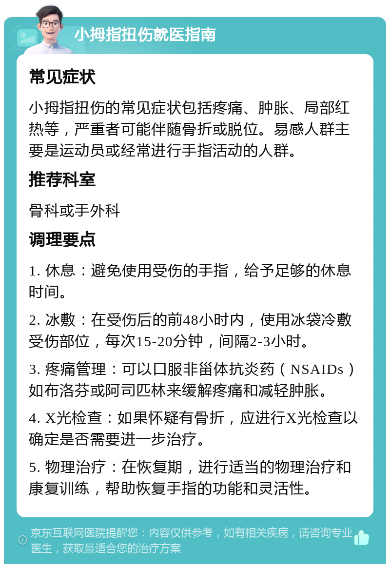 小拇指扭伤就医指南 常见症状 小拇指扭伤的常见症状包括疼痛、肿胀、局部红热等，严重者可能伴随骨折或脱位。易感人群主要是运动员或经常进行手指活动的人群。 推荐科室 骨科或手外科 调理要点 1. 休息：避免使用受伤的手指，给予足够的休息时间。 2. 冰敷：在受伤后的前48小时内，使用冰袋冷敷受伤部位，每次15-20分钟，间隔2-3小时。 3. 疼痛管理：可以口服非甾体抗炎药（NSAIDs）如布洛芬或阿司匹林来缓解疼痛和减轻肿胀。 4. X光检查：如果怀疑有骨折，应进行X光检查以确定是否需要进一步治疗。 5. 物理治疗：在恢复期，进行适当的物理治疗和康复训练，帮助恢复手指的功能和灵活性。