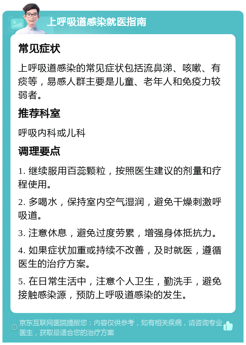 上呼吸道感染就医指南 常见症状 上呼吸道感染的常见症状包括流鼻涕、咳嗽、有痰等，易感人群主要是儿童、老年人和免疫力较弱者。 推荐科室 呼吸内科或儿科 调理要点 1. 继续服用百蕊颗粒，按照医生建议的剂量和疗程使用。 2. 多喝水，保持室内空气湿润，避免干燥刺激呼吸道。 3. 注意休息，避免过度劳累，增强身体抵抗力。 4. 如果症状加重或持续不改善，及时就医，遵循医生的治疗方案。 5. 在日常生活中，注意个人卫生，勤洗手，避免接触感染源，预防上呼吸道感染的发生。