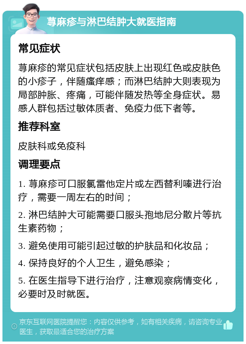 荨麻疹与淋巴结肿大就医指南 常见症状 荨麻疹的常见症状包括皮肤上出现红色或皮肤色的小疹子，伴随瘙痒感；而淋巴结肿大则表现为局部肿胀、疼痛，可能伴随发热等全身症状。易感人群包括过敏体质者、免疫力低下者等。 推荐科室 皮肤科或免疫科 调理要点 1. 荨麻疹可口服氯雷他定片或左西替利嗪进行治疗，需要一周左右的时间； 2. 淋巴结肿大可能需要口服头孢地尼分散片等抗生素药物； 3. 避免使用可能引起过敏的护肤品和化妆品； 4. 保持良好的个人卫生，避免感染； 5. 在医生指导下进行治疗，注意观察病情变化，必要时及时就医。