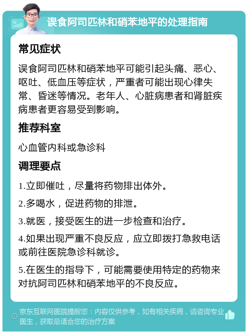 误食阿司匹林和硝苯地平的处理指南 常见症状 误食阿司匹林和硝苯地平可能引起头痛、恶心、呕吐、低血压等症状，严重者可能出现心律失常、昏迷等情况。老年人、心脏病患者和肾脏疾病患者更容易受到影响。 推荐科室 心血管内科或急诊科 调理要点 1.立即催吐，尽量将药物排出体外。 2.多喝水，促进药物的排泄。 3.就医，接受医生的进一步检查和治疗。 4.如果出现严重不良反应，应立即拨打急救电话或前往医院急诊科就诊。 5.在医生的指导下，可能需要使用特定的药物来对抗阿司匹林和硝苯地平的不良反应。