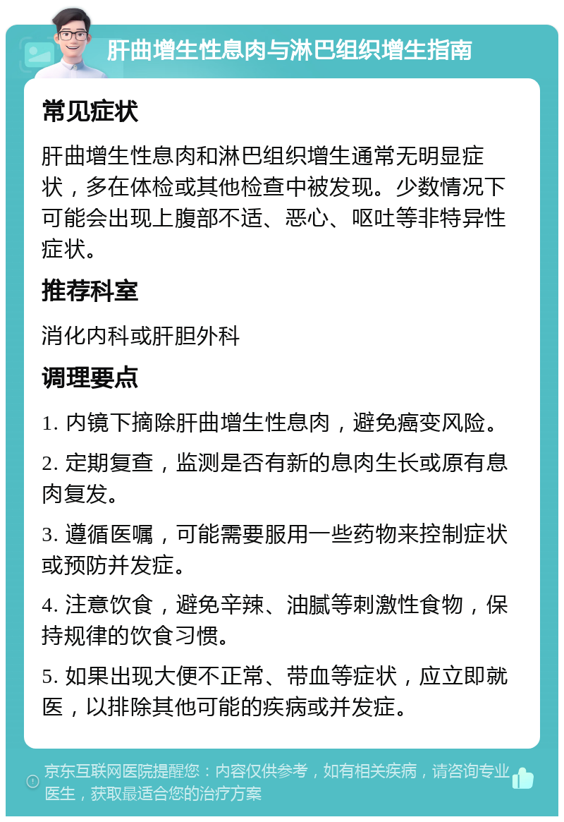 肝曲增生性息肉与淋巴组织增生指南 常见症状 肝曲增生性息肉和淋巴组织增生通常无明显症状，多在体检或其他检查中被发现。少数情况下可能会出现上腹部不适、恶心、呕吐等非特异性症状。 推荐科室 消化内科或肝胆外科 调理要点 1. 内镜下摘除肝曲增生性息肉，避免癌变风险。 2. 定期复查，监测是否有新的息肉生长或原有息肉复发。 3. 遵循医嘱，可能需要服用一些药物来控制症状或预防并发症。 4. 注意饮食，避免辛辣、油腻等刺激性食物，保持规律的饮食习惯。 5. 如果出现大便不正常、带血等症状，应立即就医，以排除其他可能的疾病或并发症。