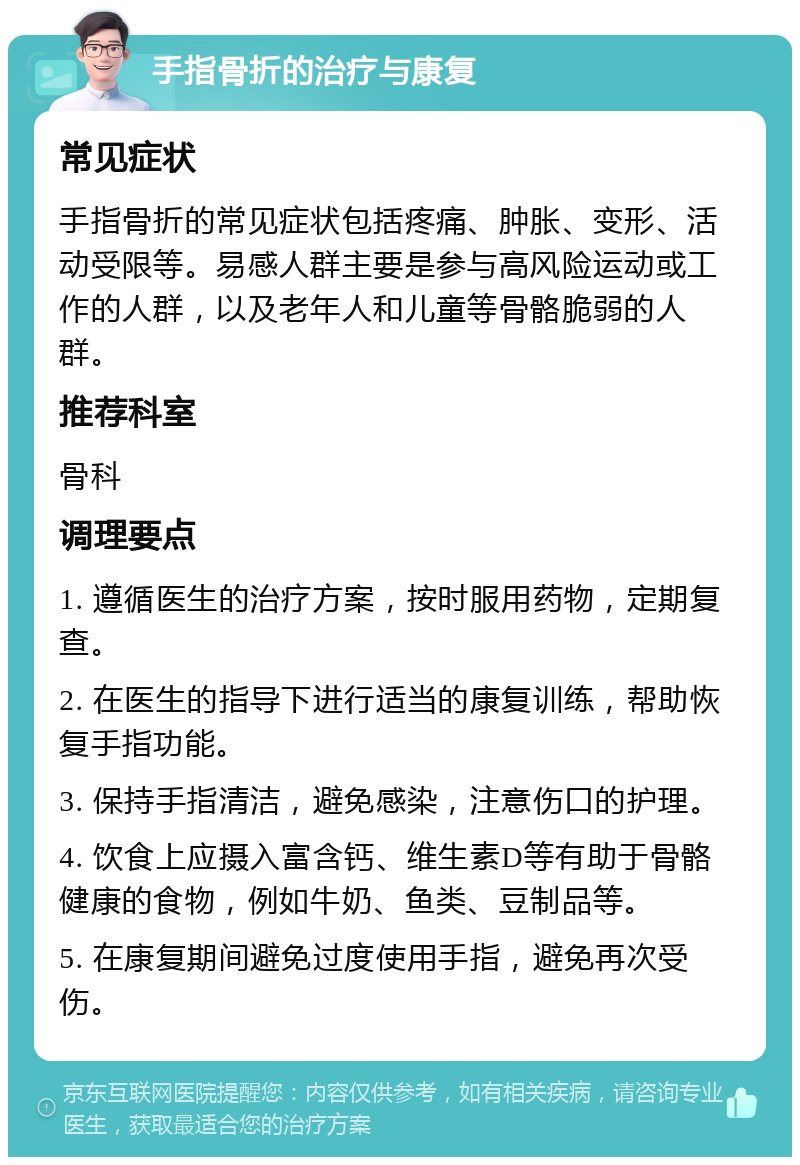 手指骨折的治疗与康复 常见症状 手指骨折的常见症状包括疼痛、肿胀、变形、活动受限等。易感人群主要是参与高风险运动或工作的人群，以及老年人和儿童等骨骼脆弱的人群。 推荐科室 骨科 调理要点 1. 遵循医生的治疗方案，按时服用药物，定期复查。 2. 在医生的指导下进行适当的康复训练，帮助恢复手指功能。 3. 保持手指清洁，避免感染，注意伤口的护理。 4. 饮食上应摄入富含钙、维生素D等有助于骨骼健康的食物，例如牛奶、鱼类、豆制品等。 5. 在康复期间避免过度使用手指，避免再次受伤。