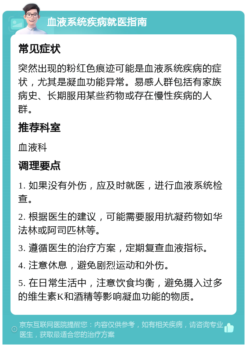 血液系统疾病就医指南 常见症状 突然出现的粉红色痕迹可能是血液系统疾病的症状，尤其是凝血功能异常。易感人群包括有家族病史、长期服用某些药物或存在慢性疾病的人群。 推荐科室 血液科 调理要点 1. 如果没有外伤，应及时就医，进行血液系统检查。 2. 根据医生的建议，可能需要服用抗凝药物如华法林或阿司匹林等。 3. 遵循医生的治疗方案，定期复查血液指标。 4. 注意休息，避免剧烈运动和外伤。 5. 在日常生活中，注意饮食均衡，避免摄入过多的维生素K和酒精等影响凝血功能的物质。