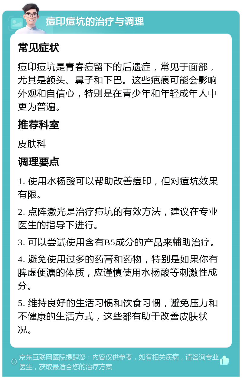 痘印痘坑的治疗与调理 常见症状 痘印痘坑是青春痘留下的后遗症，常见于面部，尤其是额头、鼻子和下巴。这些疤痕可能会影响外观和自信心，特别是在青少年和年轻成年人中更为普遍。 推荐科室 皮肤科 调理要点 1. 使用水杨酸可以帮助改善痘印，但对痘坑效果有限。 2. 点阵激光是治疗痘坑的有效方法，建议在专业医生的指导下进行。 3. 可以尝试使用含有B5成分的产品来辅助治疗。 4. 避免使用过多的药膏和药物，特别是如果你有脾虚便溏的体质，应谨慎使用水杨酸等刺激性成分。 5. 维持良好的生活习惯和饮食习惯，避免压力和不健康的生活方式，这些都有助于改善皮肤状况。