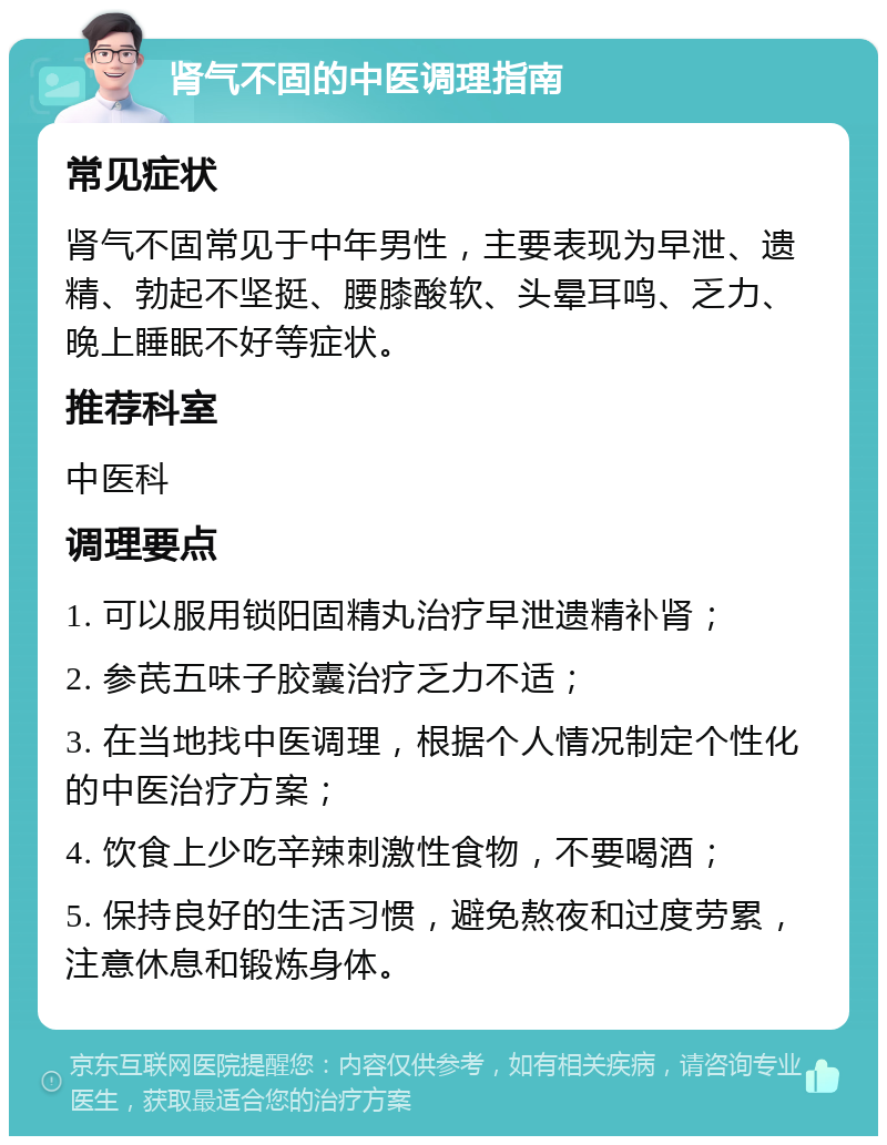 肾气不固的中医调理指南 常见症状 肾气不固常见于中年男性，主要表现为早泄、遗精、勃起不坚挺、腰膝酸软、头晕耳鸣、乏力、晚上睡眠不好等症状。 推荐科室 中医科 调理要点 1. 可以服用锁阳固精丸治疗早泄遗精补肾； 2. 参芪五味子胶囊治疗乏力不适； 3. 在当地找中医调理，根据个人情况制定个性化的中医治疗方案； 4. 饮食上少吃辛辣刺激性食物，不要喝酒； 5. 保持良好的生活习惯，避免熬夜和过度劳累，注意休息和锻炼身体。