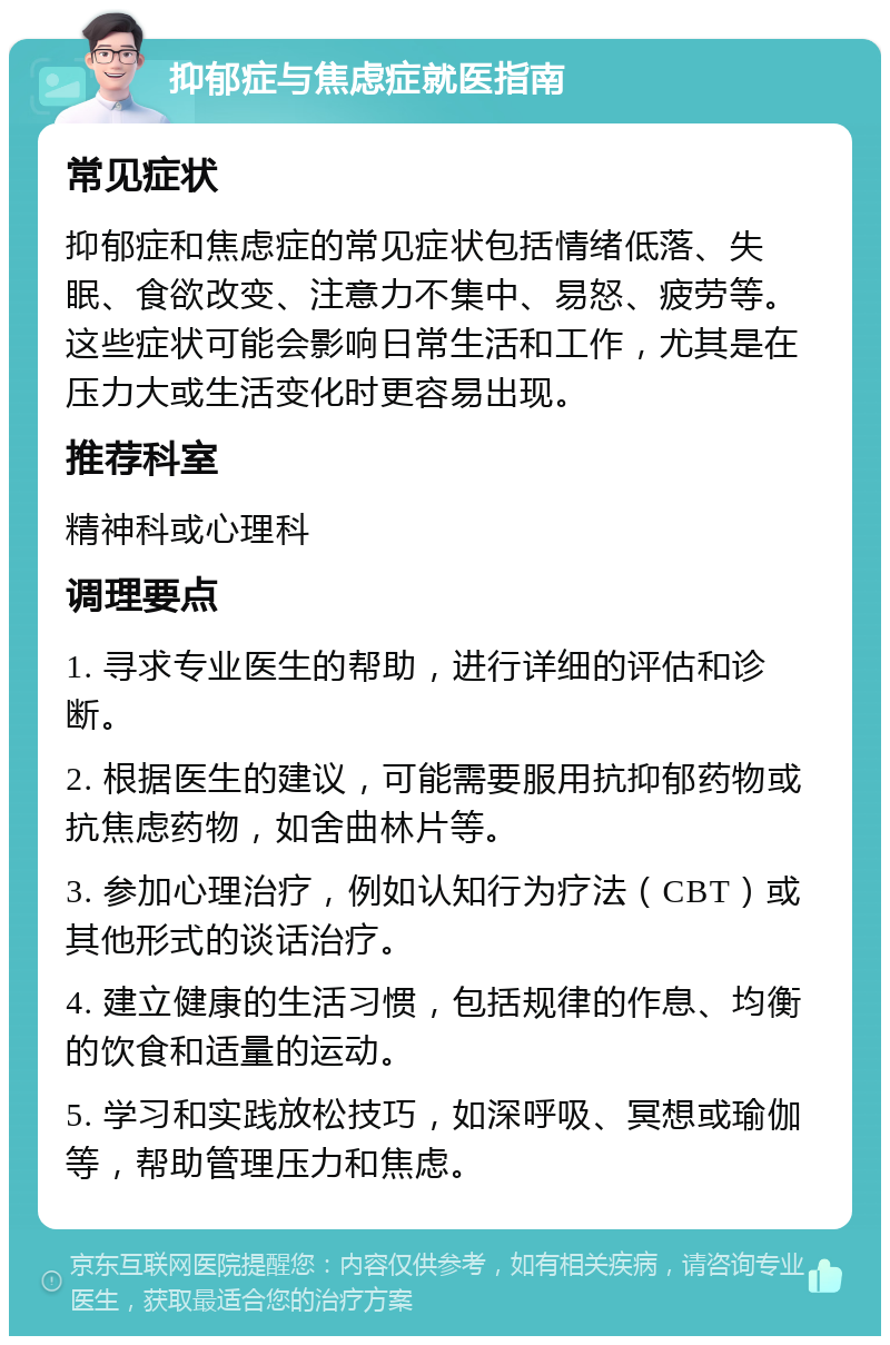 抑郁症与焦虑症就医指南 常见症状 抑郁症和焦虑症的常见症状包括情绪低落、失眠、食欲改变、注意力不集中、易怒、疲劳等。这些症状可能会影响日常生活和工作，尤其是在压力大或生活变化时更容易出现。 推荐科室 精神科或心理科 调理要点 1. 寻求专业医生的帮助，进行详细的评估和诊断。 2. 根据医生的建议，可能需要服用抗抑郁药物或抗焦虑药物，如舍曲林片等。 3. 参加心理治疗，例如认知行为疗法（CBT）或其他形式的谈话治疗。 4. 建立健康的生活习惯，包括规律的作息、均衡的饮食和适量的运动。 5. 学习和实践放松技巧，如深呼吸、冥想或瑜伽等，帮助管理压力和焦虑。