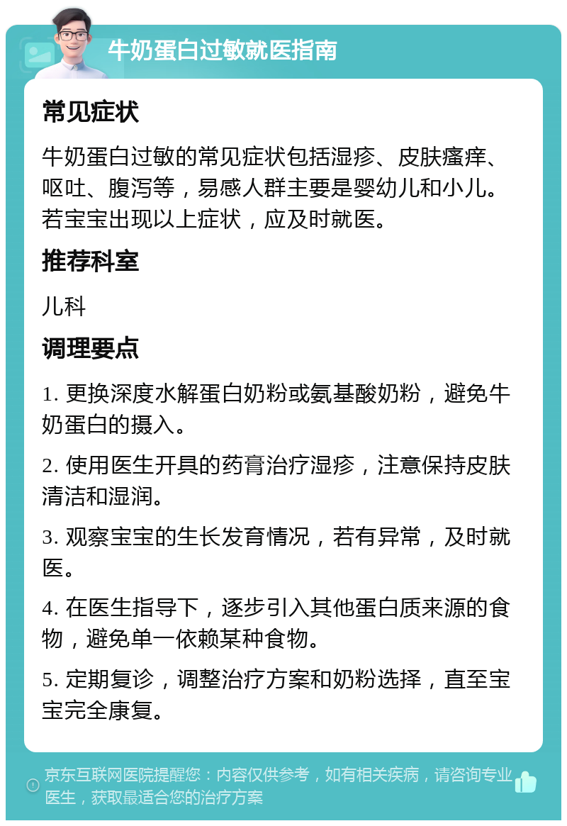 牛奶蛋白过敏就医指南 常见症状 牛奶蛋白过敏的常见症状包括湿疹、皮肤瘙痒、呕吐、腹泻等，易感人群主要是婴幼儿和小儿。若宝宝出现以上症状，应及时就医。 推荐科室 儿科 调理要点 1. 更换深度水解蛋白奶粉或氨基酸奶粉，避免牛奶蛋白的摄入。 2. 使用医生开具的药膏治疗湿疹，注意保持皮肤清洁和湿润。 3. 观察宝宝的生长发育情况，若有异常，及时就医。 4. 在医生指导下，逐步引入其他蛋白质来源的食物，避免单一依赖某种食物。 5. 定期复诊，调整治疗方案和奶粉选择，直至宝宝完全康复。