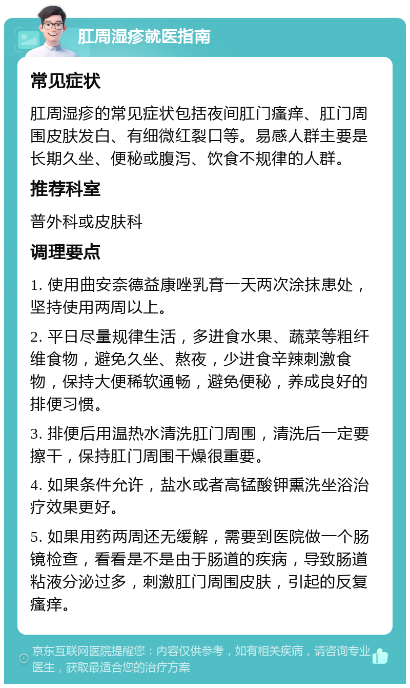 肛周湿疹就医指南 常见症状 肛周湿疹的常见症状包括夜间肛门瘙痒、肛门周围皮肤发白、有细微红裂口等。易感人群主要是长期久坐、便秘或腹泻、饮食不规律的人群。 推荐科室 普外科或皮肤科 调理要点 1. 使用曲安奈德益康唑乳膏一天两次涂抹患处，坚持使用两周以上。 2. 平日尽量规律生活，多进食水果、蔬菜等粗纤维食物，避免久坐、熬夜，少进食辛辣刺激食物，保持大便稀软通畅，避免便秘，养成良好的排便习惯。 3. 排便后用温热水清洗肛门周围，清洗后一定要擦干，保持肛门周围干燥很重要。 4. 如果条件允许，盐水或者高锰酸钾熏洗坐浴治疗效果更好。 5. 如果用药两周还无缓解，需要到医院做一个肠镜检查，看看是不是由于肠道的疾病，导致肠道粘液分泌过多，刺激肛门周围皮肤，引起的反复瘙痒。