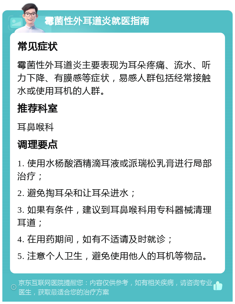 霉菌性外耳道炎就医指南 常见症状 霉菌性外耳道炎主要表现为耳朵疼痛、流水、听力下降、有膜感等症状，易感人群包括经常接触水或使用耳机的人群。 推荐科室 耳鼻喉科 调理要点 1. 使用水杨酸酒精滴耳液或派瑞松乳膏进行局部治疗； 2. 避免掏耳朵和让耳朵进水； 3. 如果有条件，建议到耳鼻喉科用专科器械清理耳道； 4. 在用药期间，如有不适请及时就诊； 5. 注意个人卫生，避免使用他人的耳机等物品。